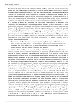 Don Quijote de la Mancha                                                                                                      39


    Teils, profesor de alemán en una escuela militar para cadetes de la nobleza; aunque se le considera mujeriego en la
    aventura de la venta con Maritornes, del un ojo tuerta y del otro no muy sana, y habla de sus «fecundas tonterías»,
    alcanza a veces a ser adecuada. La siguiente fue a partir de la adaptación francesa de 1746 y fue realizada por Nicolai
    Osipov en 1791; es una versión además enriquecida con escenas que Cervantes no escribió jamás y se trata en
    general de una adaptación muy chabacana. En cada biblioteca rusa era uno de esos libros imprescindibles, ya en
    francés, ya en la traducción desde el francés hecha por el prerromántico Zhukovski. Por entonces se entendía al
    protagonista como un personaje caricaturesco, pero pronto asomó la interpretación germánica romántica.
    M. N. Muriátov se identifica a sí mismo con Don Quijote como consecuencia de sus desilusiones y sus
    razonamientos sobre la separación de la realidad y los ideales, y lo muestra en sus cartas a su hermana F. N. Lunina;
    la interpretación dieciochesca no es, pues, la única. También existe un interpretación sentimental en La respuesta a
    Turgéniev (1812) de Konstantín Bátiushkov, uno de los más importantes poetas rusos y precursor de Aleksandr
    Pushkin, donde Don Quijote «pasa el tiempo soñando / vive con las quimeras, / charla con los fantasmas / y con la
    luna meditabunda». En esta interpretación sentimental Nikolái Karamzín es quien sufre una impresión más profunda,
    que aparece ya en una carta de 1793 dirigida a Ivan Dmitriev, en el poema A un pobre poeta (1796) y, sobre todo, en
    El caballero de nuestro tiempo (1803); el protagonista se compara a Don Quijote porque su inclinación a la lectura e
    impresionabilidad natural le ejercitaron el «quijotismo de la imaginación» y los peligros y la amistad heroica se
    convierten en sus ensueños predilectos:
          Vosotros, indolentes flemáticos, que no vivís, sino que dormís y lloráis de ganas de bostezar, sin duda
          nunca soñasteis así en vuestra infancia. Y vosotros tampoco, egoístas juiciosos, que no os encariñáis con
          los hombres, sino que os agarráis a ellos por prudencia mientras esta relación sea útil para vosotros, y,
          sin duda, apartáis la mano si los hombres se convierten en un obstáculo.
    Ivan Turgéniev afirmó en 1860 que en ruso no existía buena traducción del Quijote, y es de lamentar que no
    cumpliera su reiterada promesa de traducirlo completamente, que se impuso ya en 1853 y que todavía en 1877 seguía
    empeñado en cumplir; el dramaturgo Aleksandr Ostrovski había traducido ya los Entremeses y quería traducir
    algunos capítulos de la obra; el caso es que Turgenev ignoró deliberadamente la traducción de Vasili Zhukovski, el
    maestro de Pushkin, que empezó en 1803 y que publicó en seis volúmenes entre 1804 y 1806. Se debía a que no
    respondía a la noción de traducción que sostenía Turgenev; pero la obra de Zhukovski fue capital para el desarrollo
    de la prosa rusa en el xix, puesto que fue realizada por un gran escritor, de nivel comparable al de Ludwig von Tieck,
    Jean-Pierre Claris de Florian o Tobías Smollet. Ofrece una interpretación psicológico-filosófica de la obra, en la que
    el protagonista es sin duda el Caballero de la Triste Figura. Como no sabía español, utilizó la versión francesa de
    Florian, que es bastante buena, pues el sobrino de Voltaire conocía bien la lengua y había estado en España y tratado
    con los ilustrados españoles, pero conoció también, aunque no la utilizó, la versión alemana de Tieck (1799), que
    ofrecía ya la interpretación romántica del personaje. Sin embargo se valió del documentado prólogo de Florian para
    encauzar su traducción, pues era hombre más prestigioso que el entonces advenedizo Tieck. Para empezar, omite
    capítulos enteros y abrevia los pasajes largos, los episodios naturalistas que no respondían al gusto de la época y las
    historias intercaladas que desviaban la atención; de su cosecha aporta un acento folclórico del que carecía la versión
    francesa y reemplaza la paremiología sachopancesca, que vierte literalmente Florian, por proverbios rusos
    equivalentes, y para comprender el mérito de su traducción en estos detalles basta con compararla con la de Osipov.
    En general, la traducción de Zhukovski evita los episodios en que se minimiza al héroe y acentúa los elementos
    poéticos. La re-traducción de Zhukovski tuvo una segunda edición en 1815, sin cambios significativos fuera de la
    puntuación, que es mejor que en la primera, la ortografía y la limpieza de erratas. Esta versión entusiasmó a Pushkin
    y fue imitada descaradamente por la de S. Chaplette, también sobre la de Florian (San Petersburgo, 1831); por
    entonces ya se dejaba sentir cierta preferencia por la traducción alemana de Tieck, más precisa, y se empezaba a
    sentir como inevitable una versión directa desde el español, que llegó en la época del Realismo, cuando se editaron
    las traducciones de K. P. Masalski (1838) y la de V. A. Karelin (1866); pero la vulgarización del mito en el
    Romanticismo vino principalmente a través de la versión de Zhukovski.
 