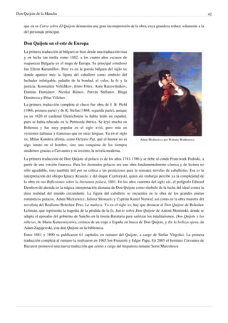 Don Quijote de la Mancha                                                                                                    42


    que en su Curso sobre El Quijote demuestra una gran incomprensión de la obra, cuya grandeza reduce solamente a la
    del personaje principal.


    Don Quijote en el este de Europa
    La primera traducción al búlgaro se hizo desde una traducción rusa
    y en fecha tan tardía como 1882, a los cuatro años escasos de
    reaparecer Bulgaria en el mapa de Europa. Su principal estudioso
    fue Efrem Karamfilov. Pero es en la poesía búlgara del siglo xx
    donde aparece más la figura del caballero como símbolo del
    luchador infatigable, paladín de la bondad, el valor, la fe y la
    justicia: Konstantin Velíchkov, Jristo Fótev, Asén Ratzsvétnikov,
    Damián Damiánov, Nicolai Ráinov, Parván Stéfanov, Blaga
    Dimitrova y Pétar Vélchev.
    La primera traducción completa al checo fue obra de J. B. Pichl
    (1866, primera parte) y de K. Stefan (1868, segunda parte), aunque
    ya en 1620 el cardenal Dietrichstein la había leído en español,
    pues se había educado en la Península ibérica. Se leyó mucho en
    Bohemia y fue muy popular en el siglo xviii, pero más en
    versiones italianas y francesas que en otras lenguas. Ya en el siglo
    xx, Milan Kundera afirma, como Octavio Paz, que el humor no es             Adam Mickiewicz por Walenty Wańkowicz.
    algo innato en el hombre, sino una conquista de los tiempos
    modernos gracias a Cervantes y su invento, la novela moderna.

    La primera traducción de Don Quijote al polaco es de los años 1781-1786 y se debe al conde Franciszek Podoski, a
    partir de una versión francesa. Para los ilustrados polacos era una obra fundamentalmente cómica y de lectura no
    sólo agradable, sino también útil por su crítica a las perniciosas para la sensatez novelas de caballerías. Esa es la
    interpretación del obispo Ignacy Krasicki y del duque Czartoryski, quien sin embargo percibe ya la complejidad de
    la obra en sus Reflexiones sobre la literatura polaca, 1801. En los años cuarenta del siglo xix, el polígrafo Edward
    Dembowski ahonda en la trágica interpretación alemana de Don Quijote como símbolo de la lucha del ideal contra la
    dura realidad del mundo circundante. La figura del caballero se encuentra en la obra de los grandes poetas
    románticos polacos, Adam Mickiewicz, Juliusz Słowacki y Cyprian Kamil Norwid, así como en la obra maestra del
    novelista del Realismo Bolesław Prus, La muñeca. Ya en el siglo xx, hay que destacar el Don Quijote de Bolesław
    Leśmian, que representa la tragedia de la pérdida de la fe, Juicio sobre Don Quijote de Antoni Słonimski, donde se
    adapta el episodio del gobierno de Sancho en la ínsula Barataria para satirizar los totalitarismos, Don Quijote y las
    niñeras, de Maria Kuncewiczowa, crónica de un viaje a España en busca de Don Quijote, y En la belleza ajena, de
    Adam Zagajewski, con don Quijote en la biblioteca.
    Entre 1881 y 1890 se publicaron 61 capítulos en rumano del Quijote, a cargo de Stefan Vîrgolici. La primera
    traducción completa al rumano la realizaron en 1965 Ion Frunzetti y Edgar Papu. En 2005 el Instituto Cervantes de
    Bucarest promovió una nueva traducción que corrió a cargo del hispanista rumano Sorin Marculescu
 
