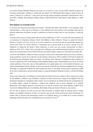 Don Quijote de la Mancha                                                                                                      44


    La escritora lesbiana Monique Wittig, por otra parte, en su novela Le voyage sans fin (1985) reelabora el Quijote de
    Cervantes sustituyendo a caballero y escudero por dos mujeres. En 1968 Jacques Brel compuso y grabó un disco de
    música, L'Homme de la Mancha. Y para cerrar una lista que podría prolongarse demasiado, mencionaremos sólo a
    Léon Bloy, Tailhade, Henri Bergson, Maurice Barrès, Alfred Morel-Fatio, Paul Hazard, André Maurois y André
    Malraux.


    Don Quijote en el mundo árabe
    La presencia de referencias al personaje de Cervantes —llamado Dūn Kījūtī o Dūn Kīshūt— en el imaginario árabe
    contemporáneo, y sobre todo en su literatura, es muy habitual. Esto suele señalarse como paradójico dado que las
    primeras traducciones del Quijote al árabe se publicaron en fecha tan tardía como los años cincuenta y sesenta del
    siglo xx.
    La primera obra extensa en lengua árabe sobre Cervantes la publicaron en 1947, con ocasión del cuarto centenario de
    su nacimiento, los hispanistas libaneses Nayib Abu Malham y Musa Abbud en Tetuán, la capital del entonces
    Marruecos español: Cervantes, príncipe de las letras españolas es un ensayo de más de cuatrocientas páginas que
    suscitó tanto interés en círculos literarios e intelectuales que la sección árabe de la Unesco encargó a los dos
    hispanistas la traducción del Quijote. Dicha traducción se inició, pero por razones desconocidas no llegó a
    publicarse. Entre 1951 y 1966 se hizo otra traducción en Marruecos que también permaneció inédita (se conserva el
    manuscrito), realizada por el ulema Tuhami Wazzani, que publicó algunos capítulos en el periódico que dirigía, Rif.
    La obra de Abu Malham y Abbud sirvió para acrecentar el interés de los intelectuales árabes por la obra cervantina, a
    la que accedieron a través de sus ediciones en otras lenguas, hasta que en 1956 se publicó en El Cairo la traducción
    de la Primera parte del Quijote. Hubo que esperar, sin embargo, hasta 1965 para ver publicada la obra completa, en
    una nueva traducción, esta vez del hispanista Abd al-Rahman Badawi, quien contextualizaba la novela en un intenso
    estudio preliminar. Cinco años antes se había publicado en la capital egipcia una versión infantil del Quijote, que
    siguió reimprimiéndose durante décadas, lo que da una idea de la difusión que alcanzaron rápidamente las aventuras
    del hidalgo. La traducción de Badawi ha sido la traducción clásica, la más leída, al menos hasta la aparición en 2002
    de dos nuevas traducciones, una nuevamente egipcia, a cargo del hispanista Sulayman al-Attar, y otra del sirio Rifaat
    Atfe.
    Antes de las traducciones, sin embargo, la novela había sido objeto de diversos estudios críticos, aparte del ya citado
    de Abu Malham y Abbud, lo que contribuyó a despertar el interés literario por la figura de don Quijote. Ésta está
    plenamente integrada en el imaginario árabe: muchos ven en el quijotismo un símbolo del devenir contemporáneo de
    los pueblos árabes, cargado de idealismo y retórica pero impotente ante la fuerza aplastante de la realidad.
    Referencias a Don Quijote aparecen con frecuencia en la obra de escritores como Nizar Qabbani, Naguib Surur,
    Yusuf al-Jal, Mahmud Darwish, Assia Djebbar, Badr Shakir al-Sayyab, Gamal al-Guitani y otros muchos.
    Por otro lado, el Quijote, así como el resto de la obra cervantina, es también objeto de especial interés y estudio
    debido a sus múltiples referencias al islam y a lo morisco, que son más visibles para lectores arabo-musulmanes. Un
    estudio sobre la presencia del pensamiento coránico en el Quijote aparece en el estudio de la escritora francesa
    Dominique Aubier Don Quichotte, la Réaffirmation messianique du Coran.[5]
 