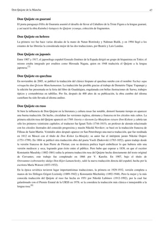 Don Quijote de la Mancha                                                                                                     47


    Don Quijote en guaraní
    El poeta paraguayo Félix de Guarania asumió el desafío de llevar al Caballero de la Triste Figura a la lengua guaraní,
    y así nació la obra Kuimba’e katupyry ño Quijote yvyunga, colección de fragmentos.


    Don Quijote en hebreo
    La primera vez fue hace varias décadas de la mano de Natan Bistrinsky y Nahman Bialik, y en 1994 llegó a los
    estantes de las librerías la considerada mejor de las dos traducciones, por Beatriz y Luis Landau.


    Don Quijote en japonés
    Entre 1907 y 1917, el japonólogo español Gonzalo Jiménez de la Espada dirigió un grupo de hispanistas en Tokio; el
    mismo estaba integrado por eruditos como Hirosada Nagata, quien en 1948 traduciría el Quijote a la lengua
    japonesa.[7]


    Don Quijote en quechua
    En noviembre de 2005, se publicó la traducción del clásico hispano al quechua sureño con el nombre Yachay sapa
    wiraqucha dun Qvixote Manchamantan. La traducción fue posible gracias al trabajo de Demetrio Túpac Yupanqui y
    la edición fue presentada en la feria del libro de Guadalajara, engalanada con bellas ilustraciones de Sarwa, trabajos
    típicos y costumbristas en tablillas. Por fin, después de 400 años de su publicación, la obra cumbre del idioma
    castellano ha sido llevada al idioma andino.


    Don Quijote en ruso
    Si bien la influencia de Don Quijote en la literatura y cultura rusas fue notable, demoró bastante tiempo en aparecer
    una buena traducción. De hecho, circulaban las versiones inglesa, alemana y francesa en los círculos más cultos. La
    primera edición rusa del Quijote apareció en 1769: Istoria o slavnom La-Manjskom rytsare Don Kishote y cubría tan
    sólo los primeros veintisiete capítulos; el traductor fue Ignati Teils (1744-1815), un profesor de alemán relacionado
    con los círculos ilustrados del conocido progresista y masón Nikolái Novikov; se basó en la traducción francesa de
    Filleau de Saint-Martin. Veintidós años después aparece en San Petersburgo una nueva traducción, que fue reeditada
    en 1812 en Moscú con el título de Don Kishot La-Manjsky; su autor fue el intérprete jurato Nikolai Osipov
    (1751-1799). En 1804 se publicó otra traducción obra del poeta Vasili Zhukovski (1783-1852), quien tradujo desde
    la versión francesa de Jean Pierre de Florian; con su destreza poética logró embellecer lo que hubiera sido una
    versión mediocre y seca, logrando gran éxito entre el público. Pero hubo que esperar a 1838, en que el escritor
    Konstantin Masalsky (1802-1861) edita la primera traducción rusa del Quijote hecha directamente del texto original
    de Cervantes; este trabajo fue completado en 1866 por V. Karelin. En 1907, bajo el título de
    Ostroumno-izobretatelny idalgo Don-Kijot Lamanchesky, salió la nueva traducción directa del español, hecha por la
    escritora María Watson (1853-1932).
    En la época soviética tuvieron lugar importantísimas traducciones, la primera en 1929-1932, versión completa a
    manos de los filólogos Grigori Lozinsky (1889-1942) y Konstantin Mochulsky (1892-1948). Pero la mejor y la más
    conocida traducción del Quijote al ruso fue hecha en 1951 por Nikolái Lubímov (1912-1992), por la cual fue
    galardonado con el Premio Estatal de la URSS en 1978; se la considera la traducción más clásica e inmejorable a la
    lengua rusa.[8]
 