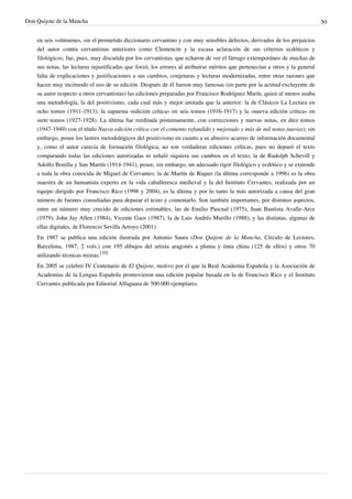 Don Quijote de la Mancha                                                                                                       50


    en seis volúmenes, sin el prometido diccionario cervantino y con muy sensibles defectos, derivados de los prejuicios
    del autor contra cervantistas anteriores como Clemencín y la escasa aclaración de sus criterios ecdóticos y
    filológicos; fue, pues, muy discutida por los cervantistas, que echaron de ver el fárrago extemporáneo de muchas de
    sus notas, las lecturas injustificadas que forzó, los errores al atribuirse méritos que pertenecían a otros y la general
    falta de explicaciones y justificaciones a sus cambios, conjeturas y lecturas modernizadas, entre otras razones que
    hacen muy incómodo el uso de su edición. Después de él fueron muy famosas (en parte por la actitud excluyente de
    su autor respecto a otros cervantistas) las ediciones preparadas por Francisco Rodríguez Marín, quien al menos usaba
    una metodología, la del positivismo, cada cual más y mejor anotada que la anterior: la de Clásicos La Lectura en
    ocho tomos (1911-1913); la supuesta «edición crítica» en seis tomos (1916-1917) y la «nueva edición crítica» en
    siete tomos (1927-1928). La última fue reeditada póstumamente, con correcciones y nuevas notas, en diez tomos
    (1947-1949) con el título Nueva edición crítica con el comento refundido y mejorado y más de mil notas nuevas); sin
    embargo, posee los lastres metodológicos del positivismo en cuanto a su abusivo acarreo de información documental
    y, como el autor carecía de formación filológica, no son verdaderas ediciones críticas, pues no depuró el texto
    comparando todas las ediciones autorizadas ni señaló siquiera sus cambios en el texto; la de Rudolph Schevill y
    Adolfo Bonilla y San Martín (1914-1941), posee, sin embargo, un adecuado rigor filológico y ecdótico y se extiende
    a toda la obra conocida de Miguel de Cervantes; la de Martín de Riquer (la última corresponde a 1996) es la obra
    maestra de un humanista experto en la vida caballeresca medieval y la del Instituto Cervantes, realizada por un
    equipo dirigido por Francisco Rico (1998 y 2004), es la última y por lo tanto la más autorizada a causa del gran
    número de fuentes consultadas para depurar el texto y comentarlo. Son también importantes, por distintos aspectos,
    entre un número muy crecido de ediciones estimables, las de Emilio Pascual (1975), Juan Bautista Avalle-Arce
    (1979), John Jay Allen (1984), Vicente Gaos (1987), la de Luis Andrés Murillo (1988), y las distintas, algunas de
    ellas digitales, de Florencio Sevilla Arroyo (2001).
    En 1987 se publica una edición ilustrada por Antonio Saura (Don Quijote de la Mancha, Círculo de Lectores,
    Barcelona, 1987, 2 vols.) con 195 dibujos del artista aragonés a pluma y tinta china (125 de ellos) y otros 70
    utilizando técnicas mixtas.[10]
    En 2005 se celebró IV Centenario de El Quijote, motivo por el que la Real Academia Española y la Asociación de
    Academias de la Lengua Española promovieron una edición popular basada en la de Francisco Rico y el Instituto
    Cervantes publicada por Editorial Alfaguara de 500.000 ejemplares.
 