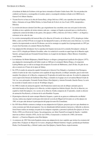 Don Quijote de la Mancha                                                                                                    53


       el incidente de Bahía de Cochinos evitó que fuese estrenada en Estados Unidos hasta 1961. En esta producción
       colaboró con bocetos y escenografías el escultor, pintor y escenógrafo toledano exiliado en la URSS tras la
       Guerra Civil Alberto Sánchez.
    • Vicente Escrivá se basa en la obra de Gaston Baty y dirige Dulcinea (1962), una coproducción entre España,
      Italia y Alemania en la que Millie Perkins, la Anna Frank de El diario de Ana Frank (1959), interpretaba a
      Dulcinea.
    • La versión del director alemán Carlo Rim, que originalmente fue concebida como una serie para la televisión,
      dividida en trece capítulos de treinta minutos cada uno —aunque en España se presentó para su clasificación y
      explotación comercial dividida en dos partes, Don Quijote (1965) y Dulcinea del Toboso (1965)—, no llegaría a
      estrenarse en las salas de cine.
    • La versión cinematográfica del musical Man of La Mancha (El hombre de la Mancha, 1972), dirigida por Arthur
      Hiller, contó con Peter O'Toole en el papel de don Quijote/Cervantes y de Sofía Loren como Dulcinea. La versión
      teatral se ha representado en más de 50 idiomas, uno de los montajes en español fue el protagonizado en 1997 por
      el actor José Sacristán y la cantante Paloma San Basilio.
    • Una adaptación libre del Quijote fue la coproducción hispano-mexicana de la comedia Don Quijote cabalga de
      nuevo (1973), dirigida por Roberto Gavaldón, sobre «la verdad de lo ocurrido en aquel lugar de la Mancha según
      Sancho», protagonizada por Fernando Fernán Gómez en el papel de don Quijote y Mario Moreno «Cantinflas»
      como Sancho.
    • Los bailarines Sir Robert Helpmann y Rudolf Nuréyev co-dirigen y protagonizan la película Don Quijote (1973),
      una adaptación cinematográfica del ballet creado en 1869 por el coreógrafo Marius Petipa y el compositor
      Ludwig Minkus que se rodó en un hangar del aeropuerto Essendon de Melbourne y duró 20 días. En julio de ese
      año se estrenó en el Teatro de la ópera de Sidney.
    • En 1979 el estudio de animación español formado por el director Cruz Delgado y el productor José Romagosa
      realizó el sueño de dar vida a la primera serie española de larga duración, en dibujos animados, para la televisión
      mundial, Don Quijote de la Mancha, compuesta de 39 episodios de media hora cada uno. Se realizó la adaptación
      con la supervisión literaria de Guillermo Díaz-Plaja y contando en el equipo con el cervantista Manuel Criado de
      Val. Las voces principales: Fernando Fernán Gómez (Don Quijote) y Antonio Ferrandis (Sancho Panza). La serie
      ha recorrido el mundo entero en más de 30 doblajes íntegros.
    • En 1980 el estudio de animación japonés Ashi Productions realizó una serie de dibujos animados para la
      televisión basada en Don Quijote de la Mancha; su título original era Zukkoke Knight: Don De La Mancha y en
      español se tituló Don Quijote y los cuentos de La Mancha. Estaba compuesta de 23 episodios, siendo su director
      de animación Noa Kawaii y el director de la serie Kunihiko Yuyama.
    • El prestigioso director de teatro europeo Maurizio Scaparro, a partir de un guion en colaboración con Rafael
      Azcona, realiza una original versión para televisión de la novela de Miguel de Cervantes en su Don Quijote de
      1983, en la que cabe destacar la participación del grupo de teatro Els Comediants.
    • En 1955 Orson Welles comienza a trabajar en una adaptación de El Quijote, proyecto que tuvo que abandonar en
      varias ocasiones por falta de presupuesto. Una vez abandonado definitivamente el proyecto y fallecido su director,
      Jesús Franco realiza un montaje con parte de las imágenes originales y presenta la película Don Quijote de Orson
      Welles (1992) en el Festival de Cannes. Sus protagonistas son Akim Tamiroff en el papel de Sancho —también
      intervino en Mister Arkadin (1955), Sed de mal (1958) y Campanadas a medianoche (1965), del mismo
      director—, y Francisco Regueira como Don Quijote.
    • A comienzos de 1992 Televisión Española estrena una adaptación de cinco capítulos que incluye las aventuras del
      primer libro: El Quijote de Miguel de Cervantes, dirigida por Manuel Gutiérrez Aragón y producida por Emiliano
      Piedra. Con Fernando Rey y Alfredo Landa como Don Quijote y Sancho Panza, respectivamente.
 