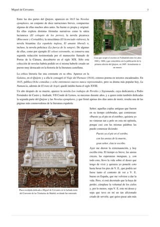 Miguel de Cervantes                                                                                                                      7


    Entre las dos partes del Quijote, aparecen en 1613 las Novelas
    ejemplares, un conjunto de doce narraciones breves, compuestas
    algunas de ellas muchos años antes. Su fuente es propia y original.
    En ellas explora distintas fórmulas narrativas como la sátira
    lucianesca (El coloquio de los perros), la novela picaresca
    (Rinconete y Cortadillo), la miscelánea (El licenciado vidriera), la
    novela bizantina (La española inglesa, El amante liberal) o,
    incluso, la novela policíaca (La fuerza de la sangre). De algunas
    de ellas, como por ejemplo El celoso extremeño, se conserva una
    segunda redacción testimoniada por el manuscrito llamado de
                                                                               Casa que ocupó el escritor en Valladolid entre los años
    Porras de la Cámara, descubierto en el siglo XIX. Sólo esta                1604 y 1606 y que coincidiría con la publicación de la
    colección de novelas habría podido en sí misma haberle creado un           primera edición del Quijote, en 1605. Actualmente es
    puesto muy destacado en la historia de la literatura castellana.                                un museo.

    La crítica literaria fue una constante en su obra. Aparece en la
    Galatea, en el Quijote y a ella le consagró el Viaje del Parnaso (1614), extenso poema en tercetos encadenados. En
    1615, publica Ocho comedias y ocho entremeses nuevos nunca representados, pero su drama más popular hoy, La
    Numancia, además de El trato de Argel, quedó inédito hasta el siglo XVIII.
    Un año después de su muerte, aparece la novela Los trabajos de Persiles y Sigismunda, cuya dedicatoria a Pedro
    Fernández de Castro y Andrade, VII Conde de Lemos, su mecenas durante años, y a quien están también dedicadas
    la segunda parte del Quijote y las Novelas ejemplares, y que firmó apenas dos días antes de morir, resulta una de las
    páginas más conmovedoras de la literatura española:
                                                                           Señor; aquellas coplas antiguas que fueron
                                                                           en su tiempo celebradas, que comienzan:
                                                                           «Puesto ya el pie en el estribo», quisiera yo
                                                                           no vinieran tan a pelo en esta mi epístola,
                                                                           porque casi con las mismas palabras las
                                                                           puedo comenzar diciendo:
                                                                                 Puesto ya el pie en el estribo,
                                                                                 con las ansias de la muerte,
                                                                                 gran señor, ésta te escribo.
                                                                           Ayer me dieron la extremaunción, y hoy
                                                                           escribo ésta. El tiempo es breve, las ansias
                                                                           crecen, las esperanzas menguan, y, con
                                                                           todo esto, llevo la vida sobre el deseo que
                                                                           tengo de vivir y quisiera yo ponerle coto
                                                                           hasta besar los pies de V. E., que podría ser
                                                                           fuese tanto el contento de ver a V. E.
                                                                           bueno en España, que me volviese a dar la
                                                                           vida. Pero, si está decretado que la haya de
                                                                           perder, cúmplase la voluntad de los cielos
                                                                           y, por lo menos, sepa V. E. este mi deseo y
      Placa esculpida dedicada a Miguel de Cervantes en la fachada norte
      del Convento de las Trinitarias de Madrid, en donde fue enterrado.   sepa que tuvo en mí un tan aficionado
                                                                           criado de servirle, que quiso pasar aún más
 