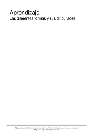Aprendizaje
Las diferentes formas y sus dificultades




   PDF generado usando el kit de herramientas de fuente abierta mwlib. Ver http://code.pediapress.com/ para mayor información.
                                       PDF generated at: Tue, 26 Jun 2012 18:32:45 UTC
 