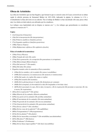 Aristóteles 14
Obras de Aristóteles
Las obras de Aristóteles que nos han llegado y que forman lo que se conoció como el Corpus aristotelicum se editan
según la edición prusiana de Immanuel Bekker de 1831-1836, indicando la página, la columna (a ó b) y
eventualmente la línea del texto en esa edición. Tras el trabajo de Bekker se han encontrado sólo unas pocas obras
más. Los títulos en latín todavía son utilizados por los estudiosos.
Los trabajos cuya legitimidad está en disputa se marcan con *, y los trabajos que generalmente se consideran
espurios se marcan con **.
Lógica
• (1a) Categorías (Categoriae)
• (16a) De la interpretación (De interpretatione)
• (24a) Primeros analíticos (Analytica priora)
• (71a) Segundos analíticos (Analytica posteriora)
• (100a) Tópicos (Topica)
• (164a) Refutaciones sofísticas (De sophisticis elenchis)
Física (el estudio de la naturaleza)
• (184a) Física (Physica)
• (268a) Tratado del cielo (De caelo)
• (314a) De la generación y la corrupción (De generatione et corruptione)
• (338a) Meteorología (Meteorologica)
• (391a) Del universo** (De mundo)
• (402a) Del alma (De anima)
• Pequeños tratados sobre la naturaleza (Parva naturalia)
• (436a) De los sentidos y de lo sentido (De sensu et sensibilibus)
• (449b) De la memoria y la reminiscencia (De memoria et reminiscentia)
• (453b) Del sueño y la vigilia (De somno et vigilia)
• (458a) Del ensueño (De insomniis)
• (462b) De la adivinación por el sueño (De divinatione per somnum)
• (464b) De la longitud y la brevedad de la vida (De longitudine et brevitate vitae)
• (467b) De la juventud y la vejez, De la vida y la muerte, y De la respiración (De juventute et senectute, De vita
et morte, De respiratione)
• (481a) De la respiración** (De spiritu)
• (486a) Historia de los animales (Historia animalium)
• (639a) Las partes de los animales (De partibus animalium)
• (698a) El movimiento de los animales (De motu animalium)
• (704a) Progresión de los animales (De incessu animalium)
• (715a) Generación de los animales (De generatione animalium)
• (791a) De los colores** (De coloribus)
• (800a) De las cosas de la audición** (De audibilibus)
• (805a) Fisiognomónica** (Physiognomonica)
• (815a) De las plantas** (De plantis)
• (830a) De las maravillas escuchadas** (De mirabilibus auscultationibus)
• (847a) Mecánica** (Mechanica)
• (859a) Problemas* (Problemata)
• (968a) De las líneas imperceptibles** (De lineis insecabilibus)
 