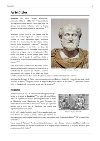 Aristóteles 1
Aristóteles
Busto de Aristóteles en Roma.
Aristóteles (en griego antiguo Ἀριστοτέλης,
Aristotélēs) (384 a. C. – 322 a. C.)
[1] [2]
fue un filósofo,
lógico y científico de la Antigua Grecia cuyas ideas han
ejercido una enorme influencia sobre la historia
intelectual de Occidente por más de dos milenios.
[1] [2]
[3]
Aristóteles escribió cerca de 200 tratados —de los
cuales sólo nos han llegado 31— sobre una enorme
variedad de temas, incluyendo lógica, metafísica,
filosofía de la ciencia, ética, filosofía política, estética,
retórica, física, astronomía y biología.
[1]
Aristóteles
transformó muchas, si no todas, las áreas del
conocimiento que tocó. Es reconocido como el padre
fundador de la lógica y de la biología, pues si bien
existen reflexiones y escritos previos sobre ambas
materias, es en el trabajo de Aristóteles donde se
encuentran las primeras investigaciones sistemáticas al
respecto.
[4] [5]
Entre muchas otras contribuciones, Aristóteles formuló
la teoría de la generación espontánea, el principio de no
contradicción, las nociones de categoría, sustancia,
acto, potencia, etc. Algunas de sus ideas, que fueron
novedosas para la filosofía de su tiempo, hoy forman parte del sentido común de muchas personas.
Aristóteles fue discípulo de Platón y de otros pensadores (como Eudoxo) durante los veinte años que estuvo en la
Academia de Atenas,
[6]
luego fue maestro de Alejandro Magno en el Reino de Macedonia,
[6]
y finalmente fundó el
Liceo en Atenas, donde enseñó hasta un año antes de su muerte.
[6]
Biografía
Alejandro Magno y Aristóteles.
Aristóteles nació en 384 a. C. en la ciudad de Estagira (razón por
la cual se lo apodó el Estagirita),
[6]
no lejos del actual Monte
Athos, en la península Calcídica, entonces perteneciente al Reino
de Macedonia (actual Macedonia). Su padre, Nicómaco, fue
médico del rey Amintas III de Macedonia,
[7]
hecho que explica su
relación con la corte real de Macedonia, que tendría una
importante influencia en su vida.
En 367 a. C., cuando Aristóteles tenía 17 años, su padre murió y su
tutor Proxeno de Atarneo lo envió a Atenas, por entonces un
importante centro intelectual del mundo griego, para que estudiase en la Academia de Platón.
[8]
Allí permaneció por
veinte años.
[8]
Tras la muerte de Platón en 347 a. C., Aristóteles dejó Atenas y viajó a Atarneo y a Aso, en Asia Menor, donde vivió
por aproximadamente tres años bajo la protección de su amigo y antiguo compañero de la Academia, Hermias, quien
era gobernador de la ciudad.
[8]
 