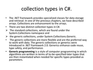 collection types in C#.
• The .NET framework provides specialized classes for data storage
  and retrieval. In one of the previous chapters, we have described
  arrays. Collections are enhancement to the arrays.
• There are two distinct collection types in C#.
 The standard collections, which are found under the
  System.Collections namespace and
 the generic collections, under System.Collections.Generic.
• The generic collections are more flexible and are the preferred way
  to work with data. The generic collections or generics were
  introduced in .NET framework 2.0. Generics enhance code reuse,
  type safety, and performance.
• Generic programming is a style of computer programming in which
  algorithms are written in terms of to-be-specified-later types that
  are then instantiated when needed for specific types provided as
  parameters.
 