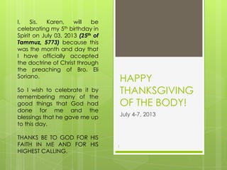 HAPPY
THANKSGIVING
OF THE BODY!
July 4-7, 2013
1
I, Sis. Karen, will be
celebrating my 5th birthday in
Spirit on July 03, 2013 (25th of
Tammuz, 5773) because this
was the month and day that
I have officially accepted
the doctrine of Christ through
the preaching of Bro. Eli
Soriano.
So I wish to celebrate it by
remembering many of the
good things that God had
done for me and the
blessings that he gave me up
to this day.
THANKS BE TO GOD FOR HIS
FAITH IN ME AND FOR HIS
HIGHEST CALLING.
 