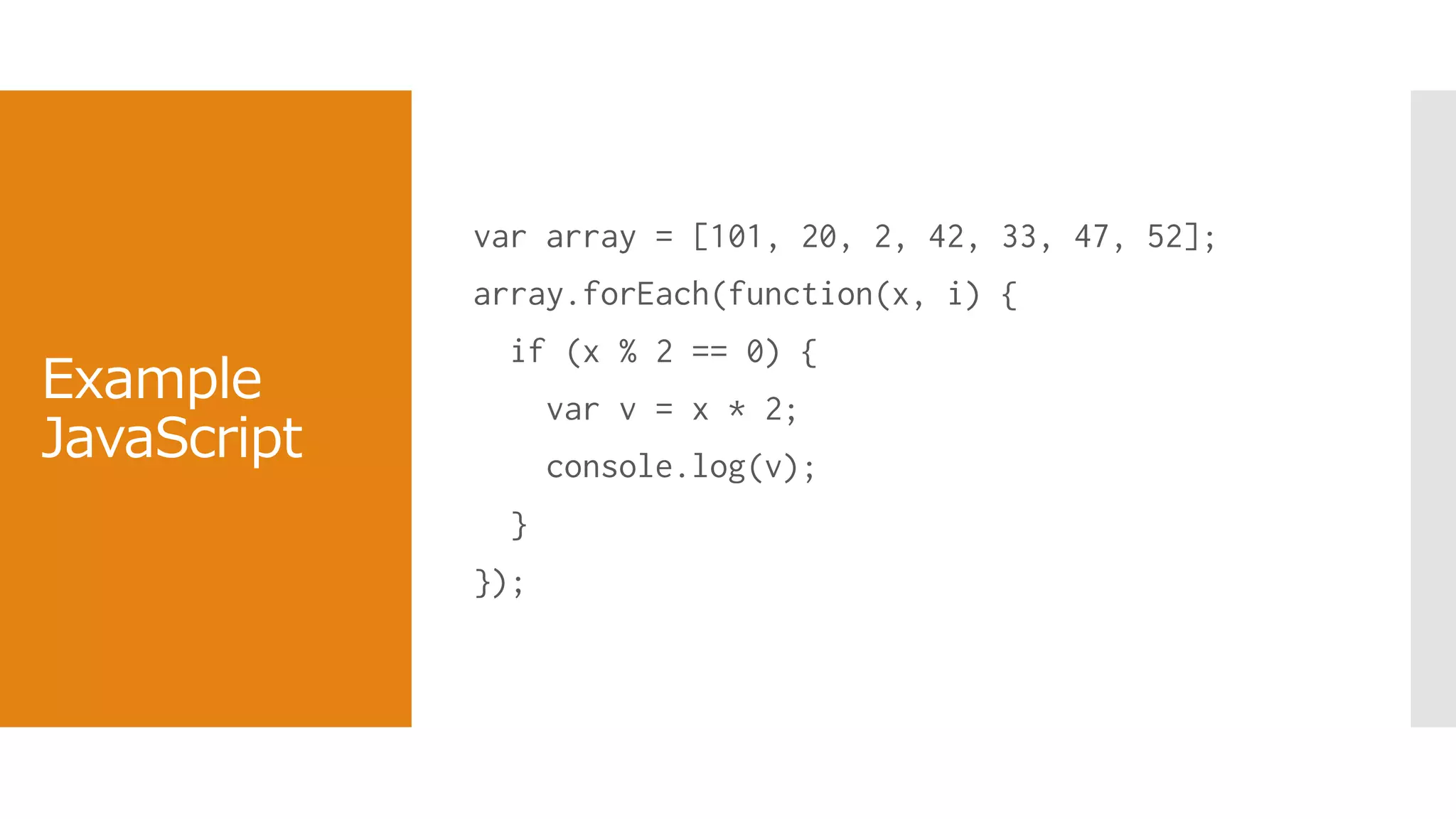 Example
JavaScript
var array = [101, 20, 2, 42, 33, 47, 52];
array.forEach(function(x, i) {
if (x % 2 == 0) {
var v = x * 2;
console.log(v);
}
});
 