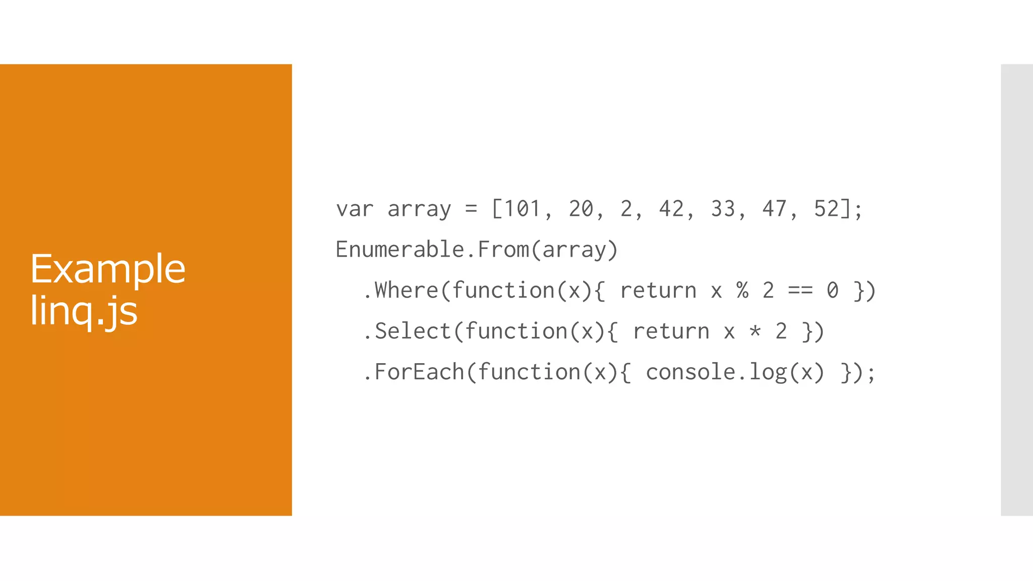Example
linq.js
var array = [101, 20, 2, 42, 33, 47, 52];
Enumerable.From(array)
.Where(function(x){ return x % 2 == 0 })
.Select(function(x){ return x * 2 })
.ForEach(function(x){ console.log(x) });
 