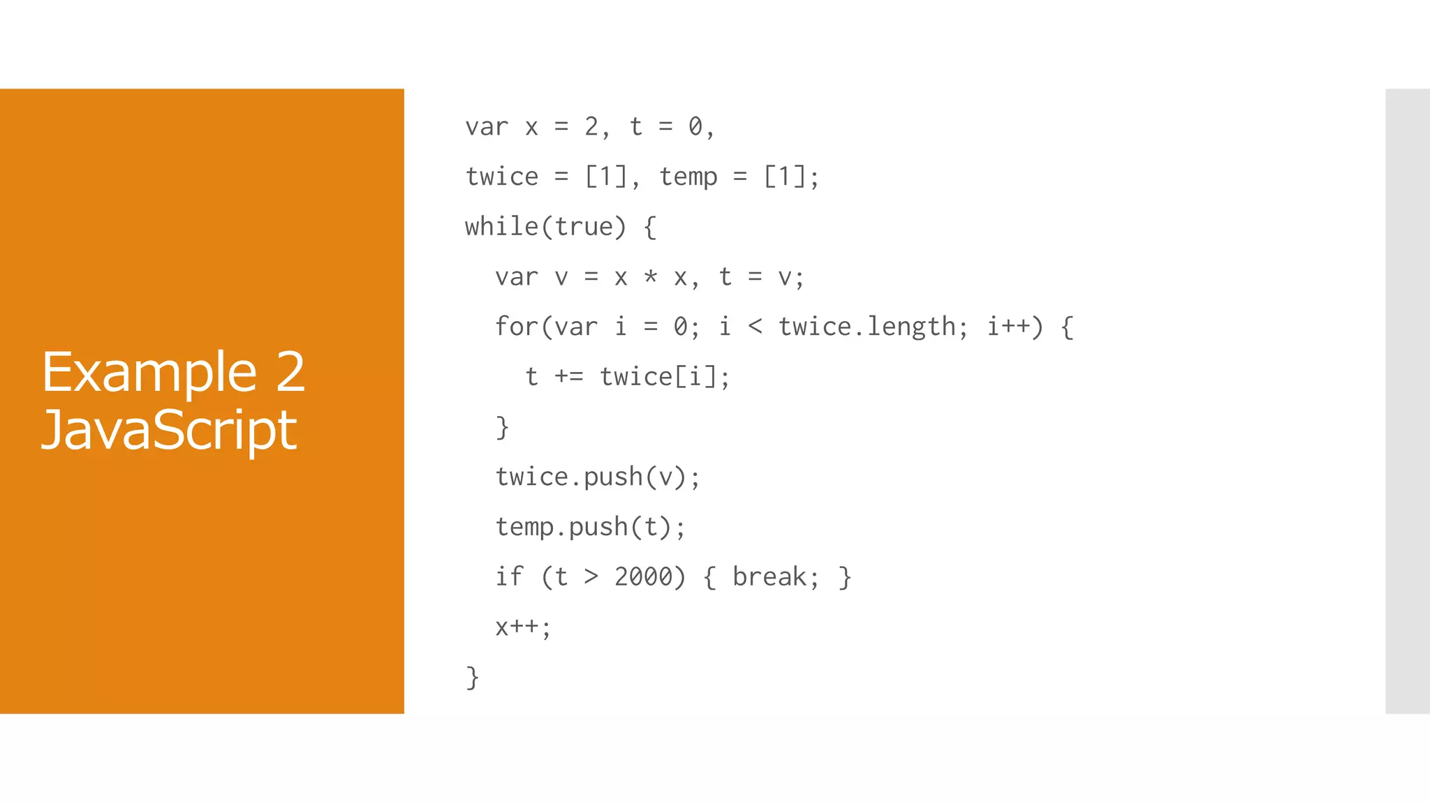 Example 2
JavaScript
var x = 2, t = 0,
twice = [1], temp = [1];
while(true) {
var v = x * x, t = v;
for(var i = 0; i < twice.length; i++) {
t += twice[i];
}
twice.push(v);
temp.push(t);
if (t > 2000) { break; }
x++;
}
 