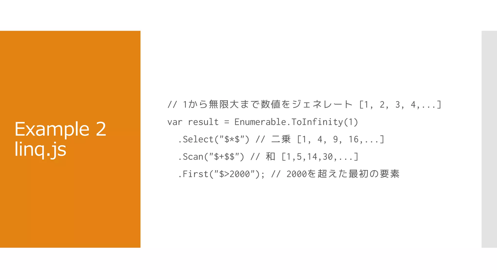 Example 2
linq.js
// 1から無限大まで数値をジェネレート [1, 2, 3, 4,...]
var result = Enumerable.ToInfinity(1)
.Select("$*$") // 二乗 [1, 4, 9, 16,...]
.Scan("$+$$") // 和 [1,5,14,30,...]
.First("$>2000"); // 2000を超えた最初の要素
 