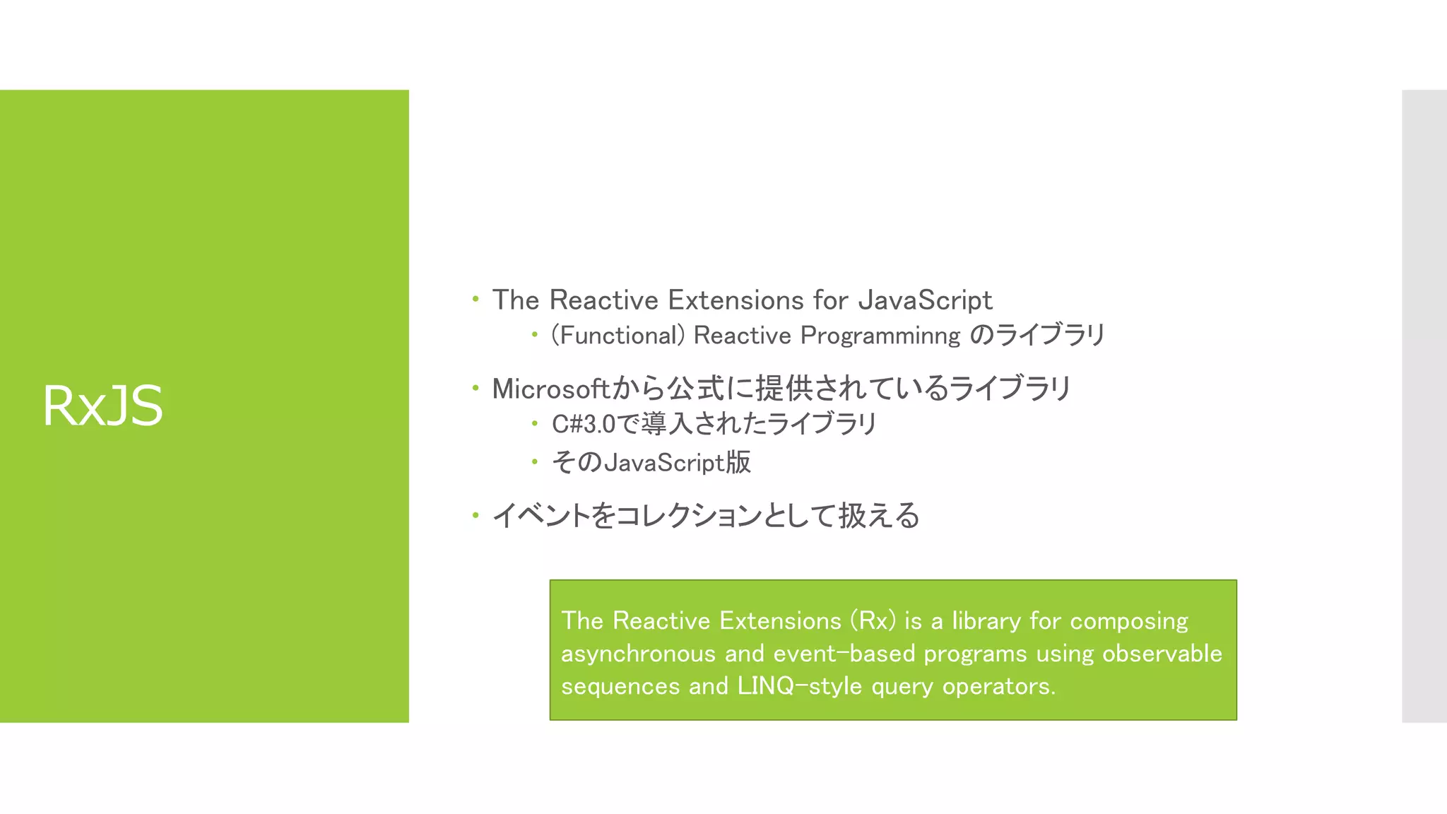 RxJS
 The Reactive Extensions for JavaScript
 (Functional) Reactive Programminng のライブラリ
 Microsoftから公式に提供されているライブラリ
 C#3.0で導入されたライブラリ
 そのJavaScript版
 イベントをコレクションとして扱える
The Reactive Extensions (Rx) is a library for composing
asynchronous and event-based programs using observable
sequences and LINQ-style query operators.
 