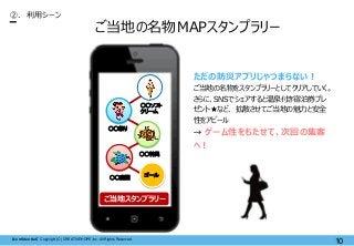 【Confidential】Copyright (C) CREATIVEHOPE,Inc. All Rights Reserved.
10
ご当地の名物MAPスタンプラリー
②. 利用シーン
ただの防災アプリじゃつまらない！
ご当地の名物をスタンプラリーとしてクリアしていく。
さらに、SNSでシェアすると温泉付き宿泊券プレ
ゼント★など、 拡散させてご当地の魅力と安全
性をアピール
→ ゲーム性をもたせて、次回の集客
へ！
ゴール
○○ソフト
クリーム
○○神輿
○○祭り
○○庭園
ご当地スタンプラリー
 
