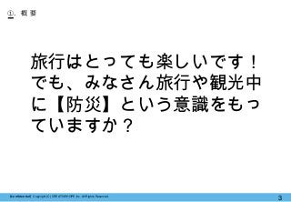 【Confidential】Copyright (C) CREATIVEHOPE,Inc. All Rights Reserved.
3
①. 概 要
旅行はとっても楽しいです！
でも、みなさん旅行や観光中
に【防災】という意識をもっ
ていますか？
 