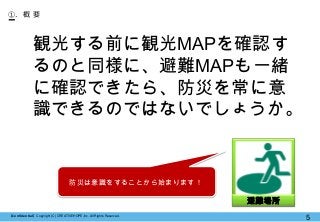 【Confidential】Copyright (C) CREATIVEHOPE,Inc. All Rights Reserved.
5
①. 概 要
観光する前に観光MAPを確認す
るのと同様に、避難MAPも一緒
に確認できたら、防災を常に意
識できるのではないでしょうか。
避難場所
防災は意識をすることから始まります！
 