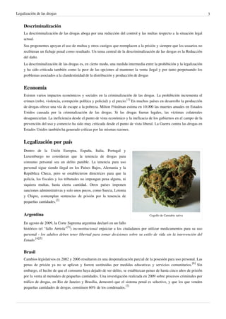 Legalización de las drogas 3
Descriminalización
La descriminalización de las drogas aboga por una reducción del control y las multas respecto a la situación legal
actual.
Sus proponentes apoyan el uso de multas y otros castigos que reemplacen a la prisión y siempre que los usuarios no
recibieran un fichaje penal como resultado. Un tema central de la descriminalización de las drogas es la Reducción
del daño.
La descriminalización de las drogas es, en cierto modo, una medida intermedia entre la prohibición y la legalización
y ha sido criticada también como la peor de las opciones al mantener la venta ilegal y por tanto perpetuando los
problemas asociados a la clandestinidad de la distribución y producción de drogas
Economía
Existen varios impactos económicos y sociales en la criminalización de las drogas. La prohibición incrementa el
crimen (robo, violencia, corrupción política y policial) y el precio.
[1]
En muchos países en desarrollo la producción
de drogas ofrece una vía de escape a la pobreza. Milton Friedman estima en 10.000 las muertes anuales en Estados
Unidos causada por la criminalización de las drogas. Si las drogas fueran legales, las víctimas colaterales
desaparecerían. La ineficiencia desde el punto de vista económico y la ineficacia de los gobiernos en el campo de la
prevención del uso y comercio ha sido muy criticada desde el punto de vista liberal. La Guerra contra las drogas en
Estados Unidos también ha generado críticas por las mismas razones.
Legalización por país
Cogollo de Cannabis sativa
Dentro de la Unión Europea, España, Italia, Portugal y
Luxemburgo no consideran que la tenencia de drogas para
consumo personal sea un delito punible. La tenencia para uso
personal sigue siendo ilegal en los Países Bajos, Alemania y la
República Checa, pero se establecieron directrices para que la
policía, los fiscales y los tribunales no impongan pena alguna, ni
siquiera multas, hasta cierta cantidad. Otros países imponen
sanciones administrativas y solo unos pocos, como Suecia, Letonia
y Chipre, contemplan sentencias de prisión por la tenencia de
pequeñas cantidades.
[2]
Argentina
En agosto de 2009, la Corte Suprema argentina declaró en un fallo
histórico (el "fallo Arriola"
[3]
) inconstitucional enjuiciar a los ciudadanos por utilizar medicamentos para su uso
personal - los adultos deben tener libertad para tomar decisiones sobre su estilo de vida sin la intervención del
Estado.
[4][5]
Brasil
Cambios legislativos en 2002 y 2006 resultaron en una despenalización parcial de la posesión para uso personal. Las
penas de prisión ya no se aplican y fueron sustituidas por medidas educativas y servicios comunitarios.
[6]
Sin
embargo, el hecho de que el consumo haya dejado de ser delito, se establezcan penas de hasta cinco años de prisión
por la venta al menudeo de pequeñas cantidades. Una investigación realizada en 2009 sobre procesos criminales por
tráfico de drogas, en Rio de Janeiro y Brasília, demostró que el sistema penal es selectivo, y que los que venden
pequeñas cantidades de drogas, constituen 60% de los condenados.
[7]
 