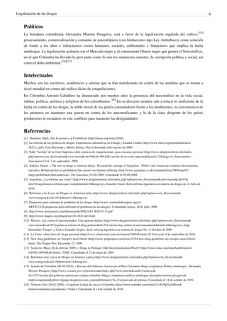 Legalización de las drogas 6
Políticos
La Senadora colombiana Alexandra Moreno Piraquive, está a favor de la legalización regulada del cultivo,
[15]
procesamiento, comercialización y consumo de psicotrópicos (con limitaciones tipo Ley Antitabaco), como solución
de fondo a los altos e infructuosos costos humanos, sociales, ambientales y financieros que implica la lucha
antidrogas. La legalización acabaría con el Mercado negro y el consecuente Dinero negro que genera el Narcotráfico,
en el que Colombia ha llevado la peor parte como lo son los numerosos muertos, la corrupción política y social, así
como el daño ambiental.
[16][17]
Intelectuales
Muchos son los escritores, académicos y artistas que se han manifestado en contra de las medidas que se toman a
nivel mundial en contra del tráfico ilícito de estupefacientes.
En Colombia Antonio Caballero ha denunciado por muchos años la presencia del narcotráfico en la vida social,
militar, política, artística y religiosa de los colombianos.
[18]
En su discurso siempre sale a relucir lo ineficiente de la
lucha en contra de las drogas, la doble moral de los países consumidores frente a los productores, la conveniencia de
los primeros en mantener una guerra en contra de los narcotraficantes y la de la clase dirigente de los países
productores al escudarse en este conflicto para mantener las desigualdades.
Referencias
[1] Thornton, Mark, The Economics of Prohibition (http://mises.org/story/2269),
[2] La reforma de las políticas de drogas: Experiencias alternativas en Europa y Estados Unidos (http://www.nuso.org/upload/articulos/
3623_1.pdf), Tom Blickman y Martin Jelsma, Nueva Sociedad, Julio-agosto de 2009
[3] Fallo “Arriola” de la Corte Suprema sobre tenencia de estupefacientes para consumo personal (http://www.druglawreform.info/index.
php?option=com_flexicontent&view=items&cid=99&id=386:fallo-arriola-de-la-corte-suprema&Itemid=12&lang=es), Intercambios
Asociacion Civil, 1 de septiembre, 2009
[4] Jenkins, Simon. « The war on drugs is immoral idiocy. We need the courage of Argentina - While Latin American countries decriminalise
narcotics, Britain persists in prohibition that causes vast human suffering (http://www.guardian.co.uk/commentisfree/2009/sep/03/
drugs-prohibition-latin-america)», The Guardian, 03-09-2009. Consultado el 05-09-2009.
[5] Argentina: ¿La reforma que viene? (http://www.druglawreform.info/index.php?option=com_flexicontent&view=items&cid=97&
id=418:argentina-la-reforma-que-viene&Itemid=34&lang=es), Graciela Touzé, Serie reforma legislativa en materia de drogas no. 6, Julio de
2010
[6] Reformas a las Leyes de Drogas en America Latina (http://www.druglawreform.info/index.php?option=com_flexicontent&
view=category&cid=101&Itemid=14&lang=es)
[7] Propuestas para enfrentar el problema de las drogas (http://www.comunidadesegura.org/es/
ARTICULO-propuestas-para-enfrentar-el-problema-de-las-drogas), Comunidad segura, 28 de julio, 2009
[8] http://www.sesresearch.com/library/polls/POLNAT-W03-T113.pdf
[9] http://www.mapinc.org/drugnews/v01.n923.a01.html
[10] México: Ley contra el narcomenudeo: Una apuesta dudosa (http://www.druglawreform.info/index.php?option=com_flexicontent&
view=items&cid=97:legislative-reform-of-drug-policies&id=321:mexico-ley-contra-el-narcomenudeo&Itemid=34&lang=es), Jorge
Hernández Tinajero y Carlos Zamudio Angles, Serie reforma legislativa en materia de drogas No. 3, Octubre de 2009
[11] La Corte valida dosis de droga personal (http://www.eluniversal.com.mx/nacion/180348.html), El Universal, 9 de septiembre de 2010
[12] New drug guidelines are Europe's most liberal (http://www.praguepost.com/news/3194-new-drug-guidelines-are-europes-most-liberal.
html), The Prague Post, December 23, 2009
[13] Szalavitz, Maia (26 de abril de 2009). « Drugs in Portugal: Did Decriminalization Work? (http://www.time.com/time/health/article/
0,8599,1893946,00.html)». TIME. Consultado el 23 de mayo de 2009.
[14] Reformas a las Leyes de Drogas en America Latina (http://www.druglawreform.info/index.php?option=com_flexicontent&
view=category&cid=108&Itemid=21&lang=es)
[15] Senado de Colombia (02-02-2010). « Recorte del Gobierno Americano al Plan Colombia obliga a replantear Política antidrogas: Alexandra
Moreno Piraquive (http://www.senado.gov.co/portalsenado/index.php?view=article&catid=3:noticias&
id=1475:recorte-del-gobierno-americano-al-plan-colombia-obliga-a-replantear-politica-antidrogas-alexandra-moreno-piraquive&
tmpl=component&print=1&page=&option=com_content&Itemid=15)» (Comunicado de prensa). Consultado el 14 de octubre de 2010.
[16] Noticias Uno (26-02-2008). « Legalizar la hoja de coca en Colombia (http://www.youtube.com/watch?v=FuNpYq36Rcw&
feature=relatedser-presidenta)» (Vídeo). Consultado el 14 de octubre de 2010.
 