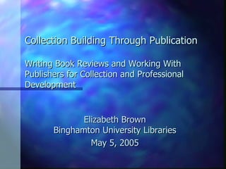 Collection Building Through Publication Writing Book Reviews and Working With Publishers for Collection and Professional Development Elizabeth Brown Binghamton University Libraries May 5, 2005 