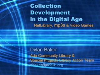 Collection Development in the Digital Age NetLibrary,  mp3s  & Video Games Dylan Baker Ada Community Library & Special Projects Library Action Team [email_address] 