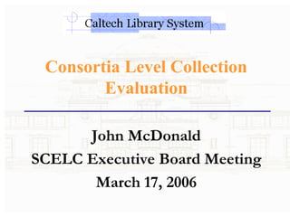 Consortia Level Collection Evaluation John McDonald SCELC Executive Board Meeting March 17, 2006 
