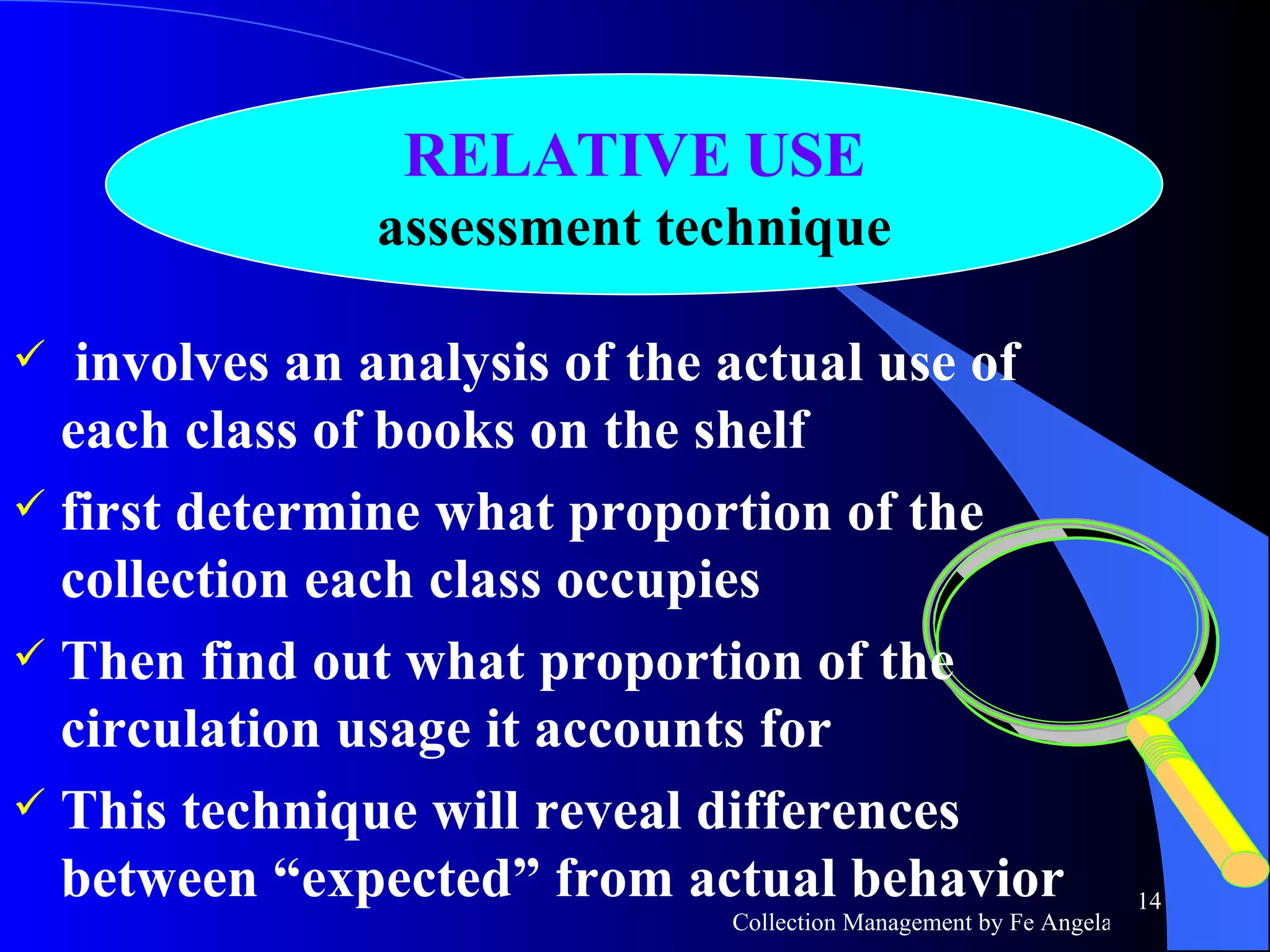 involves an analysis of the actual use of each class of books on the shelf first determine what proportion of the collection each class occupies Then find out what proportion of the circulation usage it accounts for This technique will reveal differences between “expected” from actual behavior RELATIVE USE assessment technique 