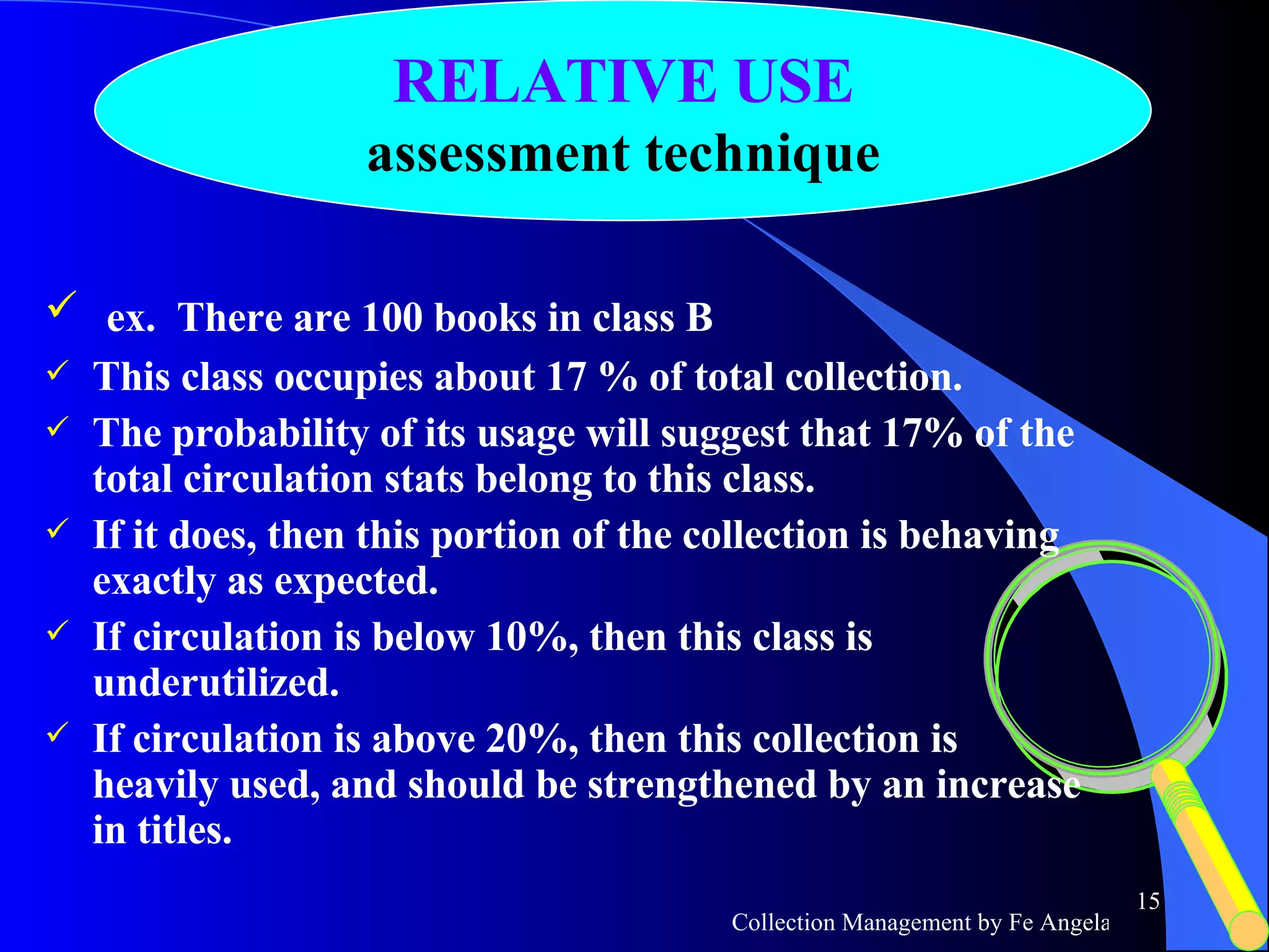 ex.  There are 100 books in class B This class occupies about 17 % of total collection. The probability of its usage will suggest that 17% of the total circulation stats belong to this class. If it does, then this portion of the collection is behaving exactly as expected.  If circulation is below 10%, then this class is underutilized. If circulation is above 20%, then this collection is heavily used, and should be strengthened by an increase in titles.  RELATIVE USE assessment technique 