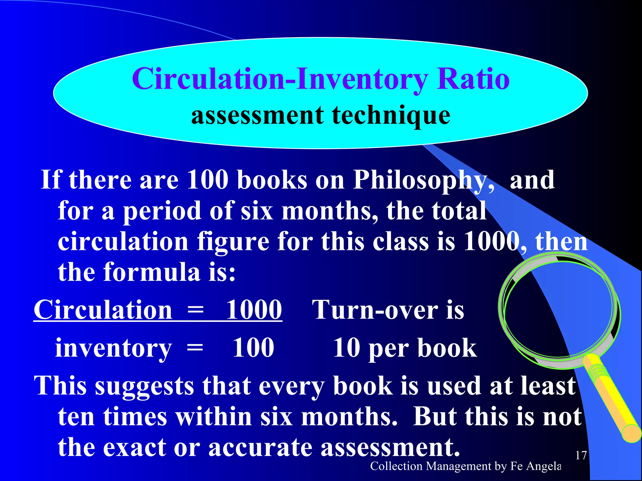 If there are 100 books on Philosophy,  and for a period of six months, the total circulation figure for this class is 1000, then the formula is:  Circulation  =  1000   Turn-over is inventory  =  100  10 per book This suggests that every book is used at least ten times within six months.  But this is not the exact or accurate assessment. Circulation-Inventory Ratio assessment technique 