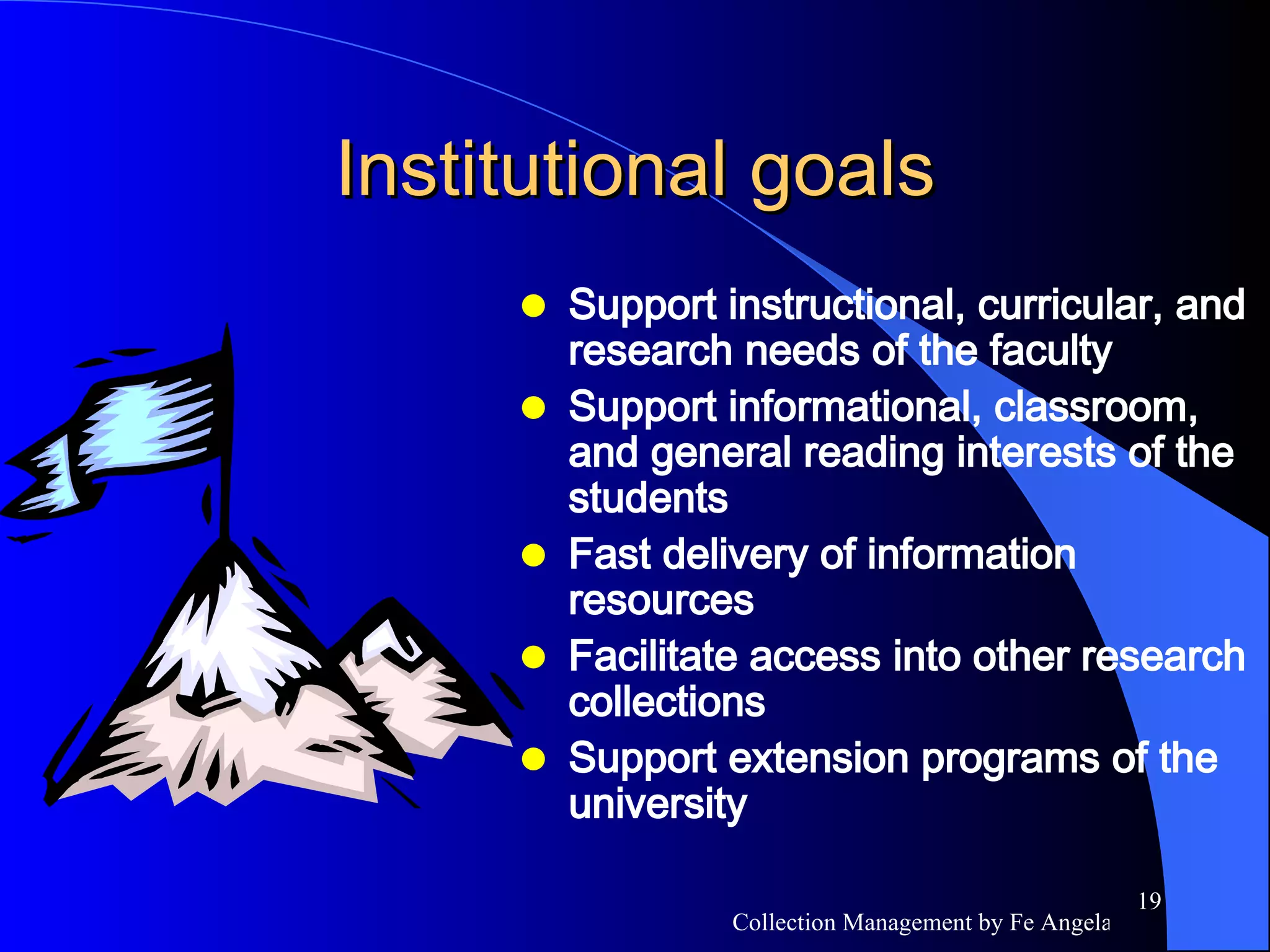 Institutional goals Support instructional, curricular, and research needs of the faculty Support informational, classroom, and general reading interests of the students Fast delivery of information resources Facilitate access into other research collections Support extension programs of the university 