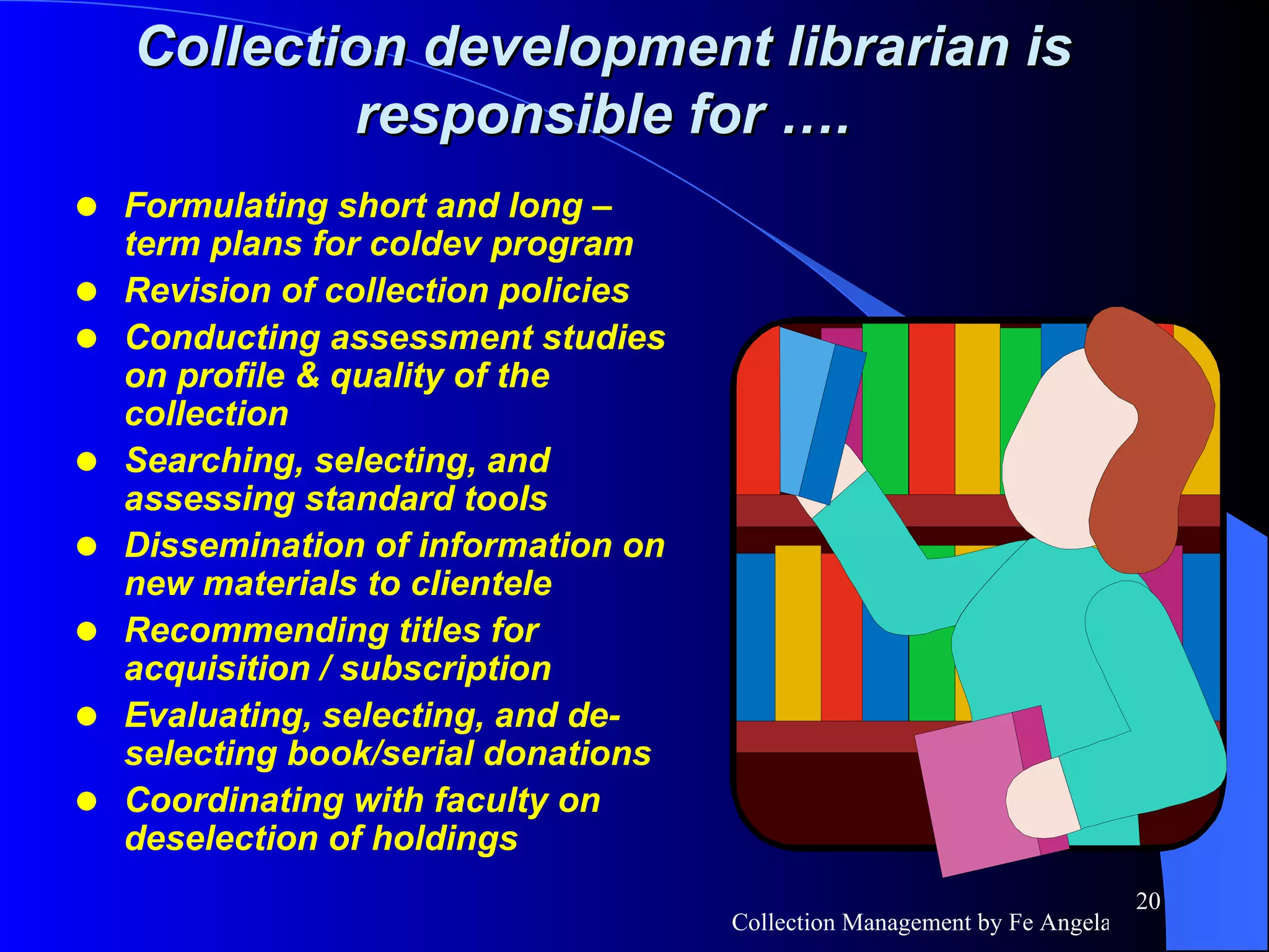 Formulating short and long –term plans for coldev program Revision of collection policies Conducting assessment studies on profile & quality of the collection Searching, selecting, and assessing standard tools Dissemination of information on new materials to clientele Recommending titles for acquisition / subscription Evaluating, selecting, and de-selecting book/serial donations Coordinating with faculty on deselection of holdings Collection development librarian is responsible for …. 