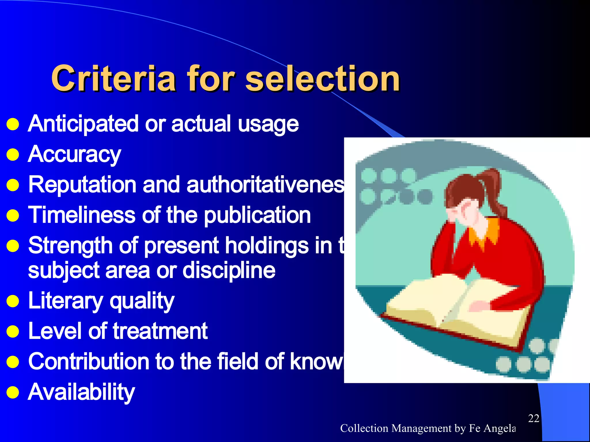 Criteria for selection Anticipated or actual usage Accuracy Reputation and authoritativeness Timeliness of the publication Strength of present holdings in the subject area or discipline Literary quality Level of treatment Contribution to the field of knowledge Availability  
