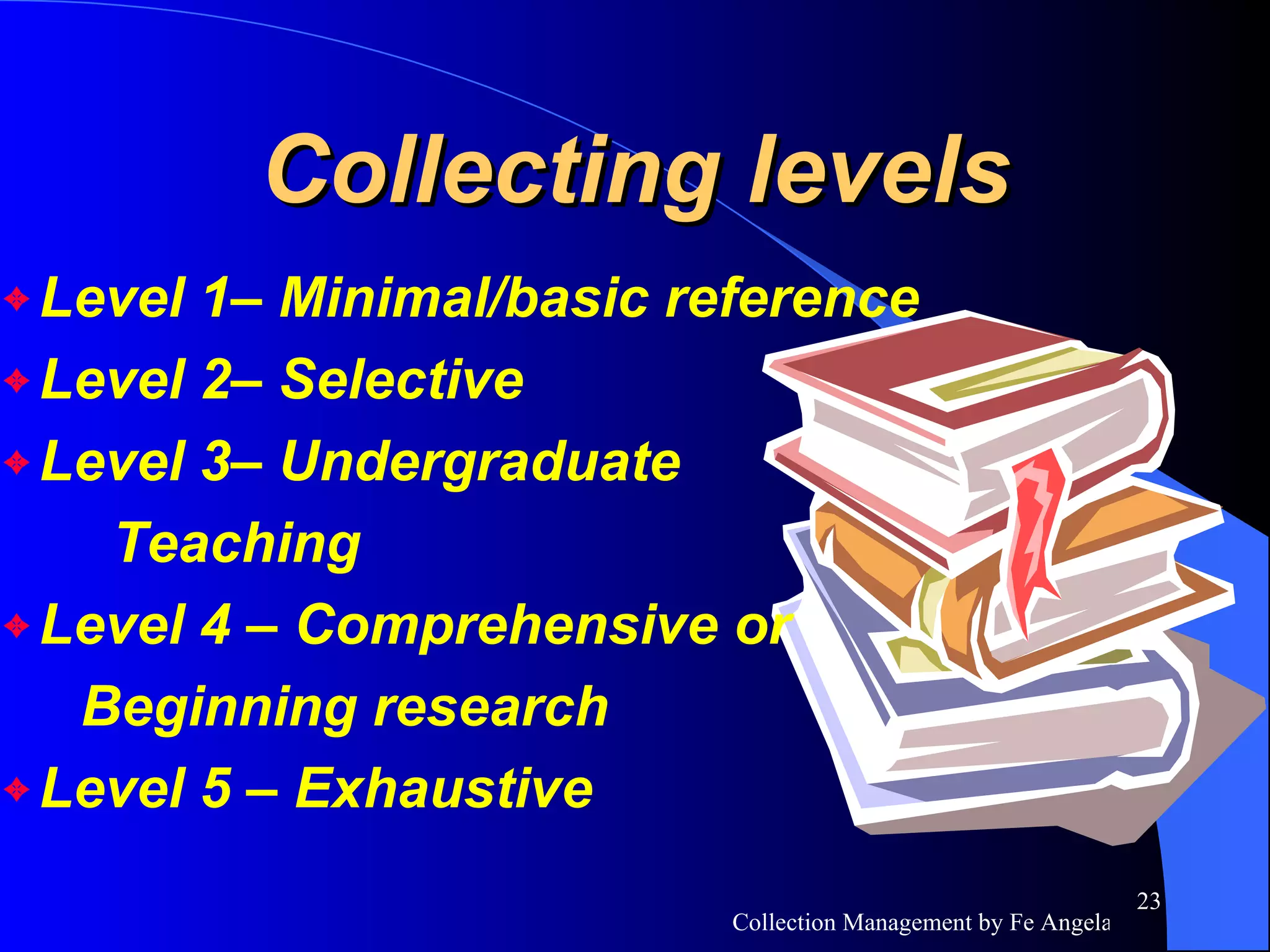 Collecting levels Level 1– Minimal/basic reference  Level 2– Selective  Level 3– Undergraduate  Teaching  Level 4 – Comprehensive or Beginning research  Level 5 – Exhaustive 