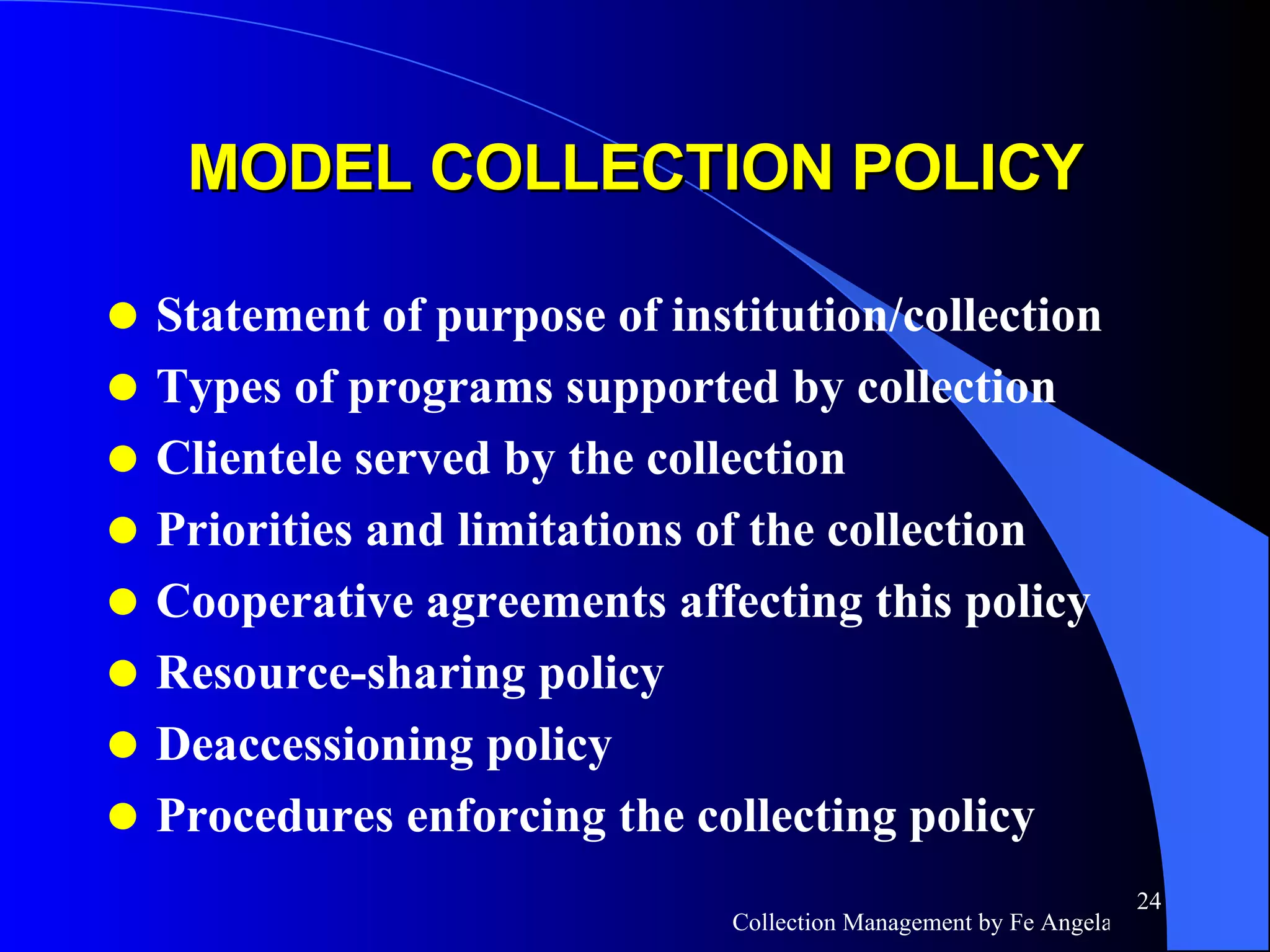 MODEL COLLECTION POLICY Statement of purpose of institution/collection Types of programs supported by collection Clientele served by the collection Priorities and limitations of the collection Cooperative agreements affecting this policy Resource-sharing policy Deaccessioning policy Procedures enforcing the collecting policy 