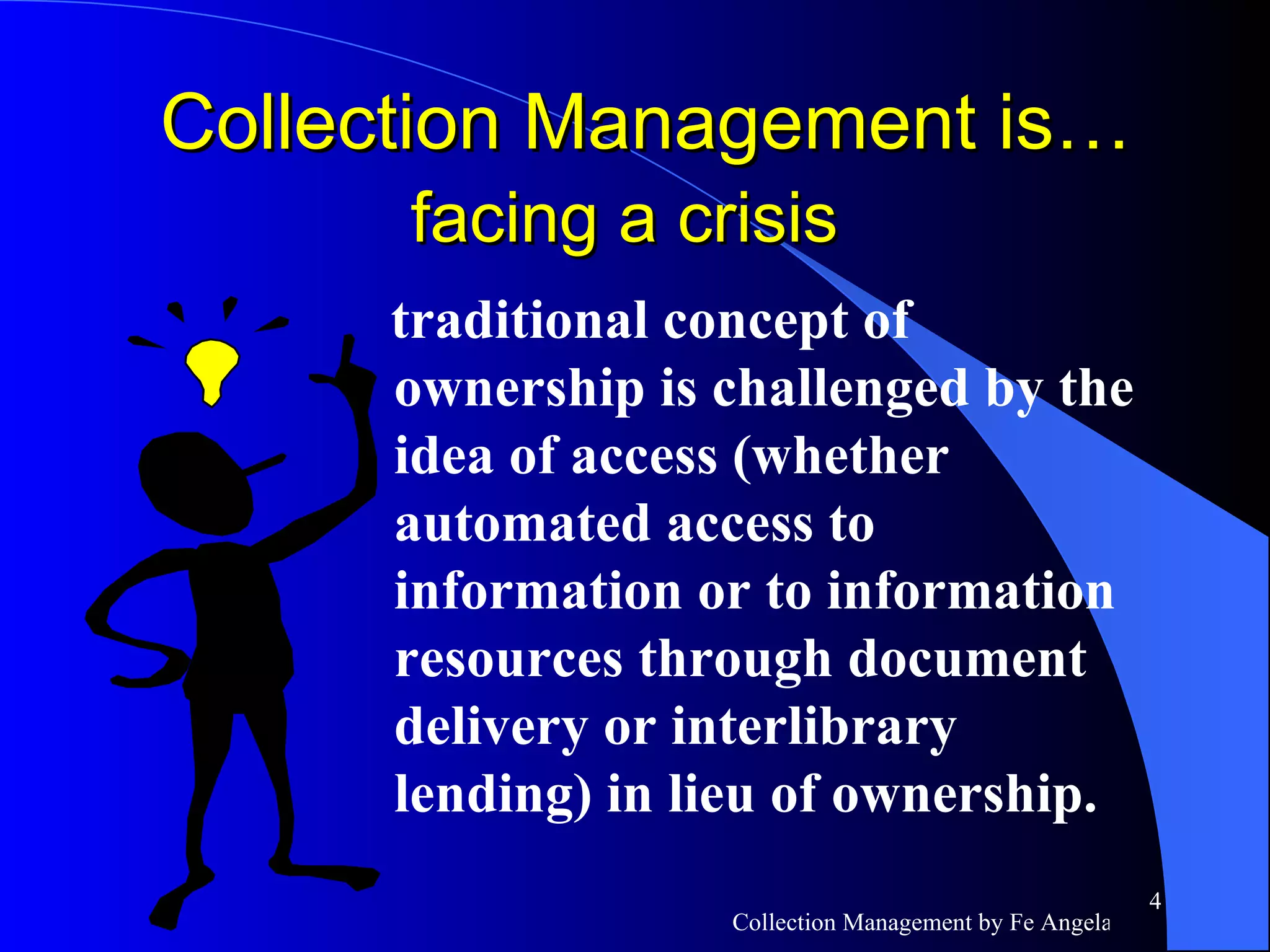 traditional concept of ownership is challenged by the idea of access (whether  automated access to information or to information resources through document delivery or interlibrary lending) in lieu of ownership. Collection Management is…  facing a crisis   
