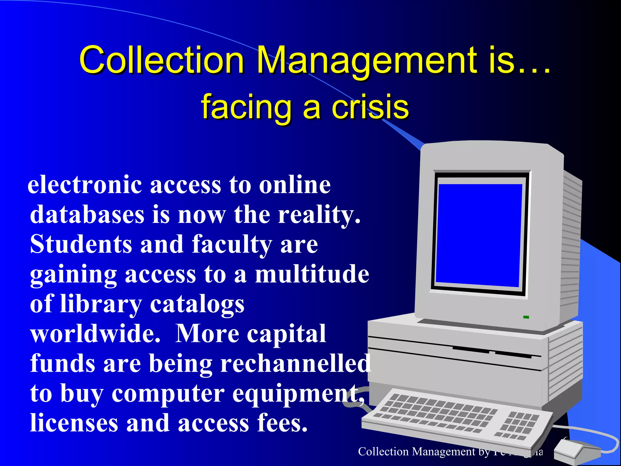 electronic access to online databases is now the reality.  Students and faculty are gaining access to a multitude of library catalogs worldwide.  More capital funds are being rechannelled to buy computer equipment, licenses and access fees. Collection Management is…  facing a crisis   