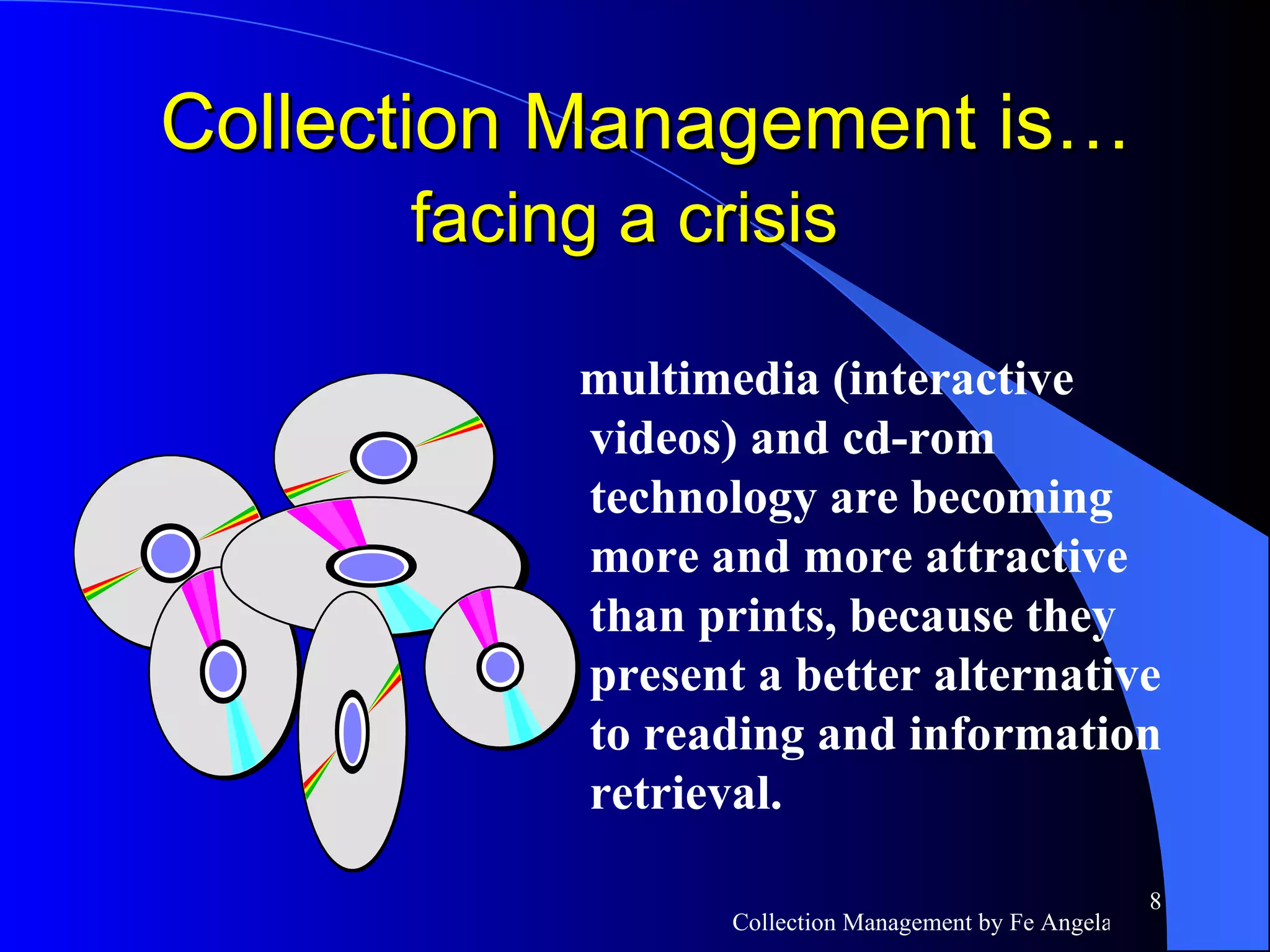 multimedia (interactive videos) and cd-rom technology are becoming more and more attractive than prints, because they present a better alternative to reading and information retrieval.  Collection Management is…  facing a crisis   