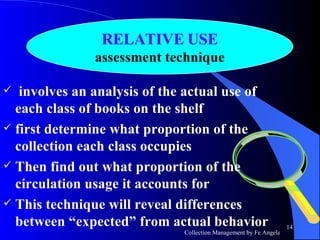 involves an analysis of the actual use of each class of books on the shelf first determine what proportion of the collection each class occupies Then find out what proportion of the circulation usage it accounts for This technique will reveal differences between “expected” from actual behavior RELATIVE USE assessment technique 