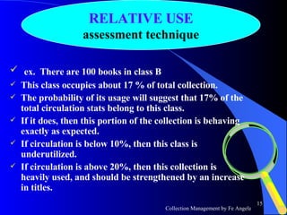 ex.  There are 100 books in class B This class occupies about 17 % of total collection. The probability of its usage will suggest that 17% of the total circulation stats belong to this class. If it does, then this portion of the collection is behaving exactly as expected.  If circulation is below 10%, then this class is underutilized. If circulation is above 20%, then this collection is heavily used, and should be strengthened by an increase in titles.  RELATIVE USE assessment technique 