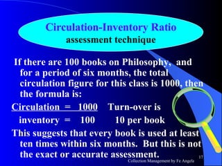 If there are 100 books on Philosophy,  and for a period of six months, the total circulation figure for this class is 1000, then the formula is:  Circulation  =  1000   Turn-over is inventory  =  100  10 per book This suggests that every book is used at least ten times within six months.  But this is not the exact or accurate assessment. Circulation-Inventory Ratio assessment technique 