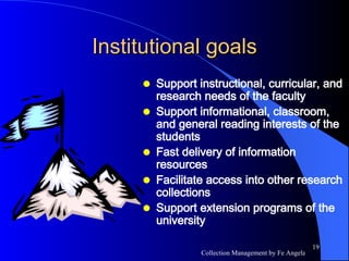 Institutional goals Support instructional, curricular, and research needs of the faculty Support informational, classroom, and general reading interests of the students Fast delivery of information resources Facilitate access into other research collections Support extension programs of the university 