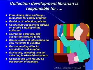 Formulating short and long –term plans for coldev program Revision of collection policies Conducting assessment studies on profile & quality of the collection Searching, selecting, and assessing standard tools Dissemination of information on new materials to clientele Recommending titles for acquisition / subscription Evaluating, selecting, and de-selecting book/serial donations Coordinating with faculty on deselection of holdings Collection development librarian is responsible for …. 