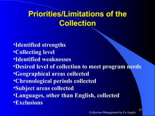 Priorities/Limitations of the Collection Identified strengths Collecting level Identified weaknesses Desired level of collection to meet program needs Geographical areas collected Chronological periods collected Subject areas collected Languages, other than English, collected Exclusions 