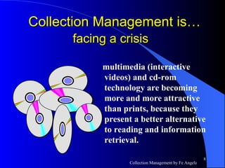 multimedia (interactive videos) and cd-rom technology are becoming more and more attractive than prints, because they present a better alternative to reading and information retrieval.  Collection Management is…  facing a crisis   