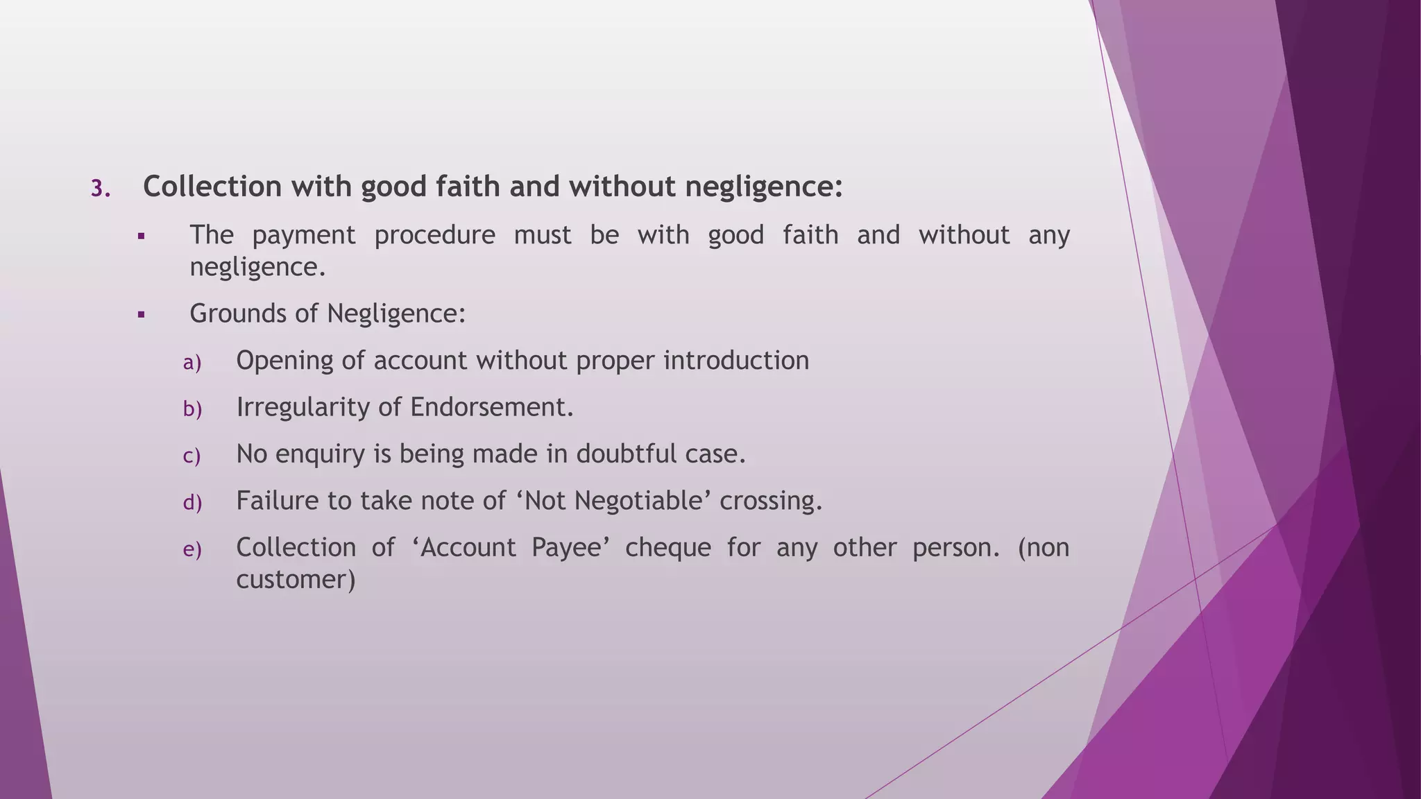 3. Collection with good faith and without negligence:
 The payment procedure must be with good faith and without any
negligence.
 Grounds of Negligence:
a) Opening of account without proper introduction
b) Irregularity of Endorsement.
c) No enquiry is being made in doubtful case.
d) Failure to take note of ‘Not Negotiable’ crossing.
e) Collection of ‘Account Payee’ cheque for any other person. (non
customer)
 