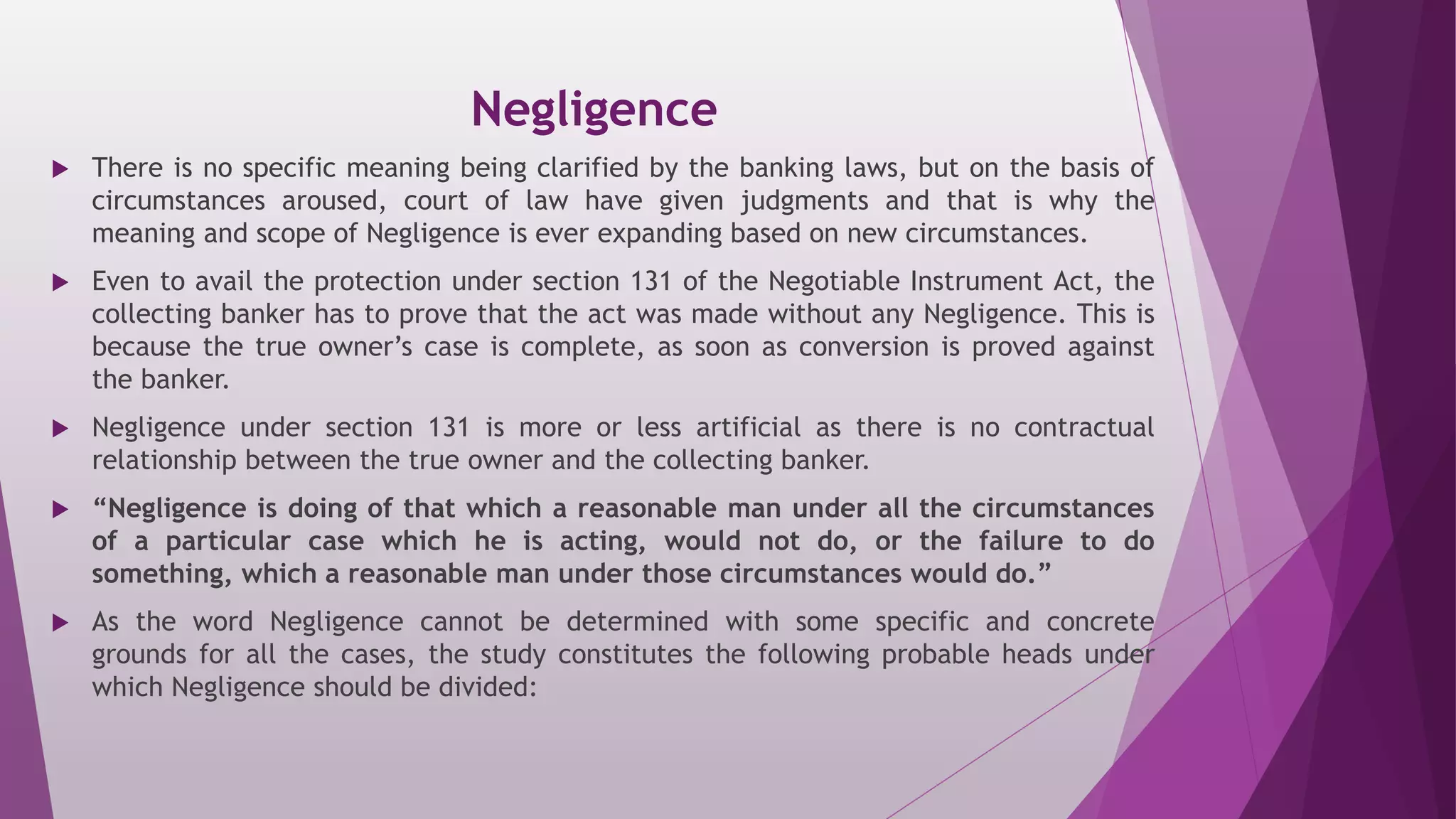 Negligence
 There is no specific meaning being clarified by the banking laws, but on the basis of
circumstances aroused, court of law have given judgments and that is why the
meaning and scope of Negligence is ever expanding based on new circumstances.
 Even to avail the protection under section 131 of the Negotiable Instrument Act, the
collecting banker has to prove that the act was made without any Negligence. This is
because the true owner’s case is complete, as soon as conversion is proved against
the banker.
 Negligence under section 131 is more or less artificial as there is no contractual
relationship between the true owner and the collecting banker.
 “Negligence is doing of that which a reasonable man under all the circumstances
of a particular case which he is acting, would not do, or the failure to do
something, which a reasonable man under those circumstances would do.”
 As the word Negligence cannot be determined with some specific and concrete
grounds for all the cases, the study constitutes the following probable heads under
which Negligence should be divided:
 