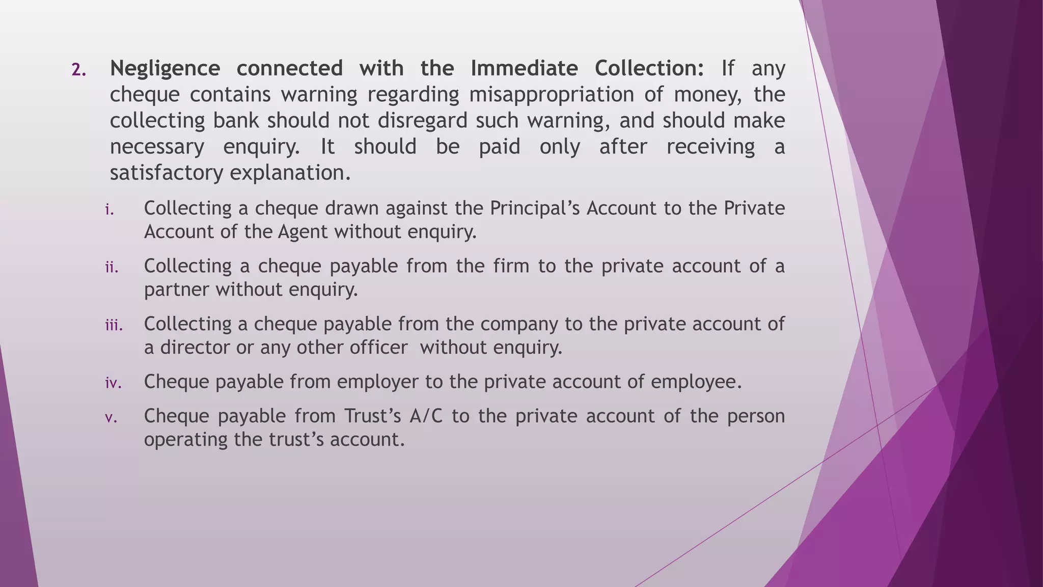 2. Negligence connected with the Immediate Collection: If any
cheque contains warning regarding misappropriation of money, the
collecting bank should not disregard such warning, and should make
necessary enquiry. It should be paid only after receiving a
satisfactory explanation.
i. Collecting a cheque drawn against the Principal’s Account to the Private
Account of the Agent without enquiry.
ii. Collecting a cheque payable from the firm to the private account of a
partner without enquiry.
iii. Collecting a cheque payable from the company to the private account of
a director or any other officer without enquiry.
iv. Cheque payable from employer to the private account of employee.
v. Cheque payable from Trust’s A/C to the private account of the person
operating the trust’s account.
 