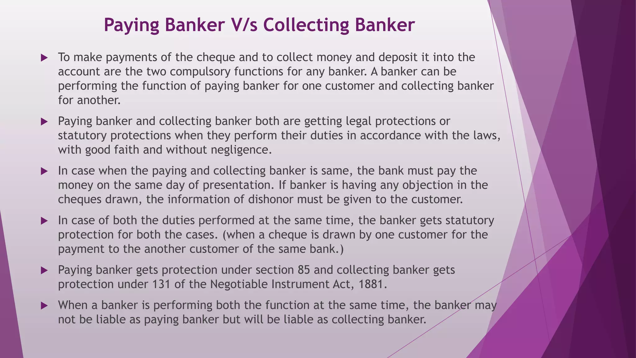 Paying Banker V/s Collecting Banker
 To make payments of the cheque and to collect money and deposit it into the
account are the two compulsory functions for any banker. A banker can be
performing the function of paying banker for one customer and collecting banker
for another.
 Paying banker and collecting banker both are getting legal protections or
statutory protections when they perform their duties in accordance with the laws,
with good faith and without negligence.
 In case when the paying and collecting banker is same, the bank must pay the
money on the same day of presentation. If banker is having any objection in the
cheques drawn, the information of dishonor must be given to the customer.
 In case of both the duties performed at the same time, the banker gets statutory
protection for both the cases. (when a cheque is drawn by one customer for the
payment to the another customer of the same bank.)
 Paying banker gets protection under section 85 and collecting banker gets
protection under 131 of the Negotiable Instrument Act, 1881.
 When a banker is performing both the function at the same time, the banker may
not be liable as paying banker but will be liable as collecting banker.
 