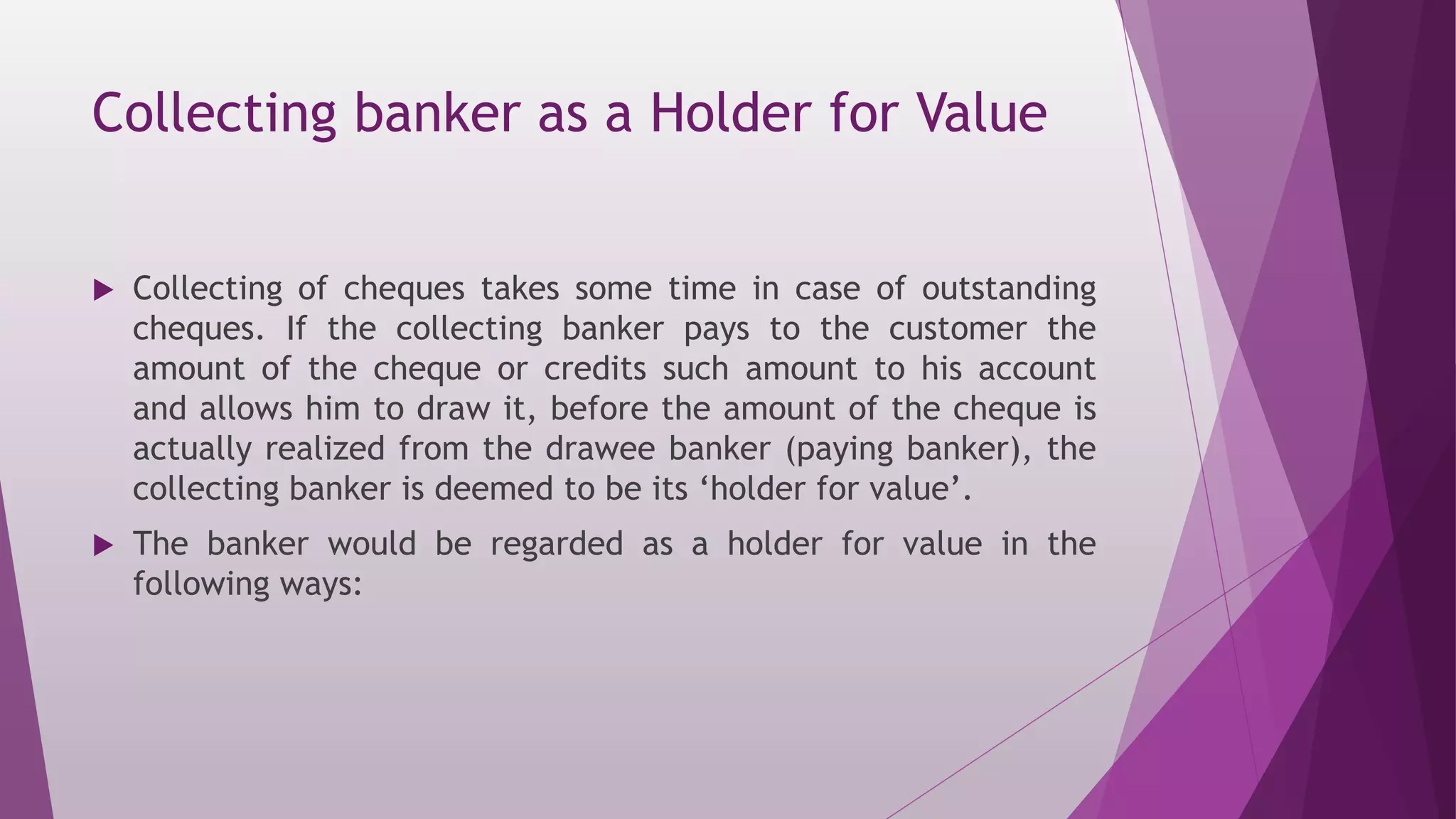 Collecting banker as a Holder for Value
 Collecting of cheques takes some time in case of outstanding
cheques. If the collecting banker pays to the customer the
amount of the cheque or credits such amount to his account
and allows him to draw it, before the amount of the cheque is
actually realized from the drawee banker (paying banker), the
collecting banker is deemed to be its ‘holder for value’.
 The banker would be regarded as a holder for value in the
following ways:
 
