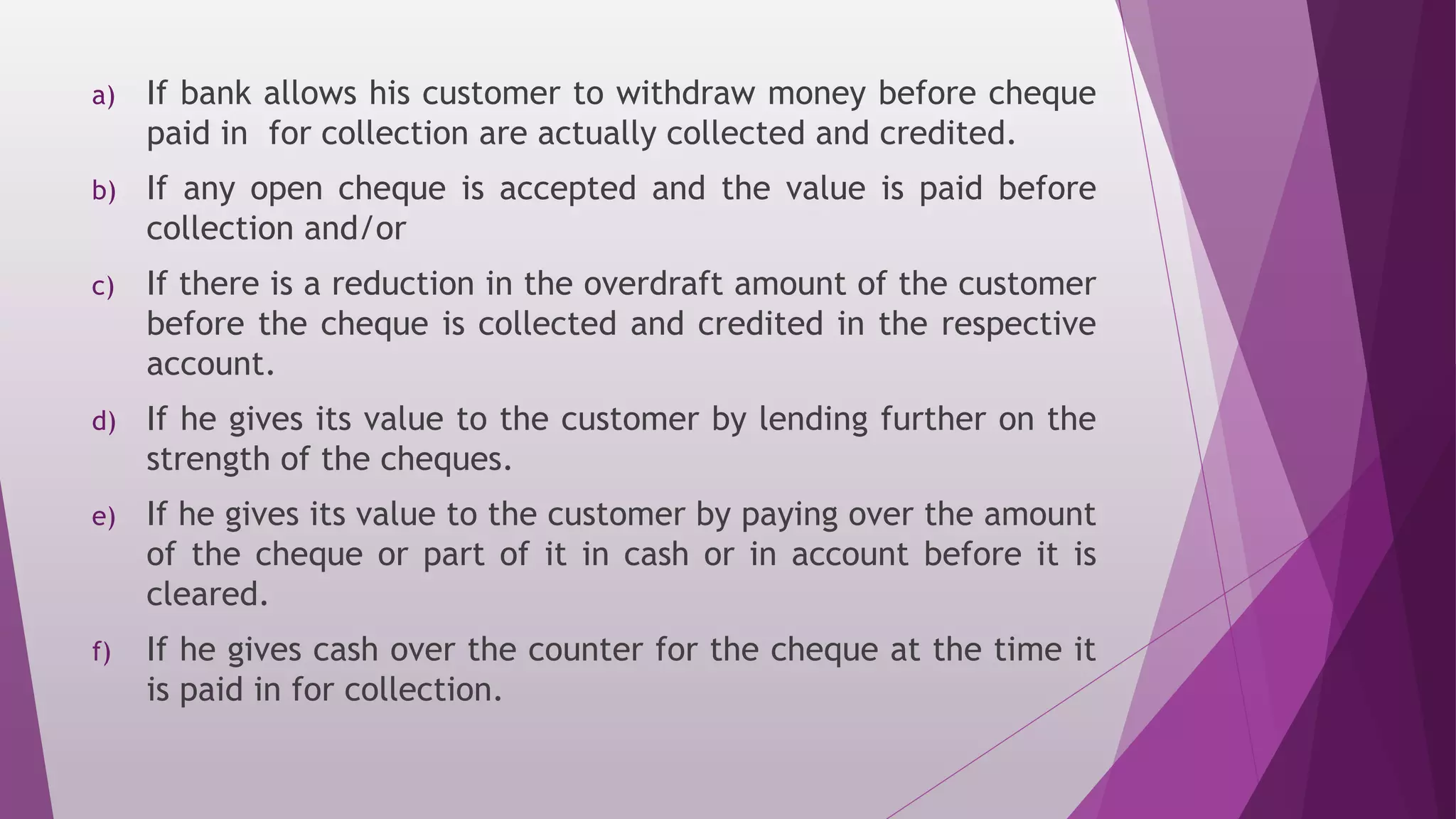 a) If bank allows his customer to withdraw money before cheque
paid in for collection are actually collected and credited.
b) If any open cheque is accepted and the value is paid before
collection and/or
c) If there is a reduction in the overdraft amount of the customer
before the cheque is collected and credited in the respective
account.
d) If he gives its value to the customer by lending further on the
strength of the cheques.
e) If he gives its value to the customer by paying over the amount
of the cheque or part of it in cash or in account before it is
cleared.
f) If he gives cash over the counter for the cheque at the time it
is paid in for collection.
 
