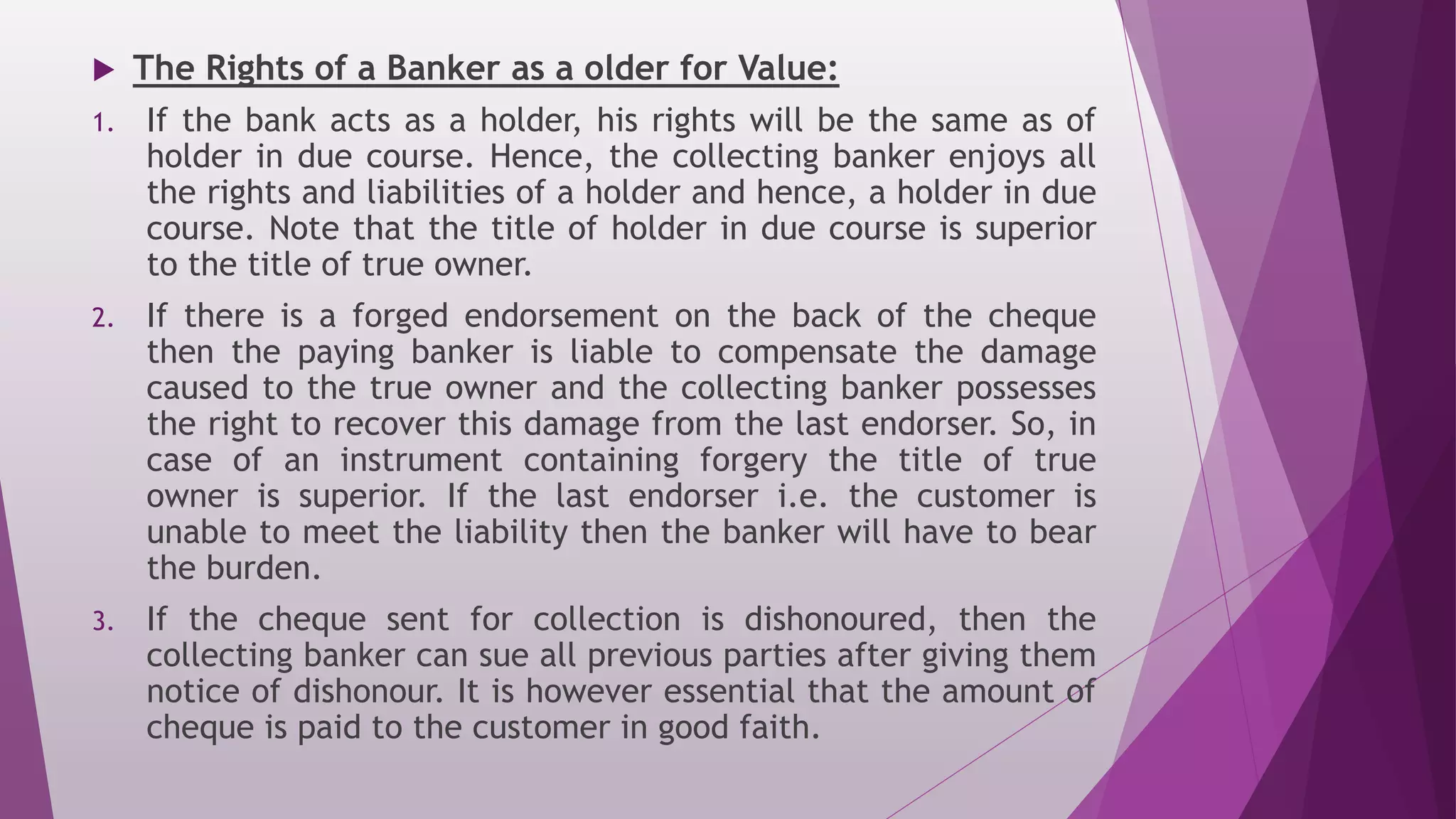  The Rights of a Banker as a older for Value:
1. If the bank acts as a holder, his rights will be the same as of
holder in due course. Hence, the collecting banker enjoys all
the rights and liabilities of a holder and hence, a holder in due
course. Note that the title of holder in due course is superior
to the title of true owner.
2. If there is a forged endorsement on the back of the cheque
then the paying banker is liable to compensate the damage
caused to the true owner and the collecting banker possesses
the right to recover this damage from the last endorser. So, in
case of an instrument containing forgery the title of true
owner is superior. If the last endorser i.e. the customer is
unable to meet the liability then the banker will have to bear
the burden.
3. If the cheque sent for collection is dishonoured, then the
collecting banker can sue all previous parties after giving them
notice of dishonour. It is however essential that the amount of
cheque is paid to the customer in good faith.
 
